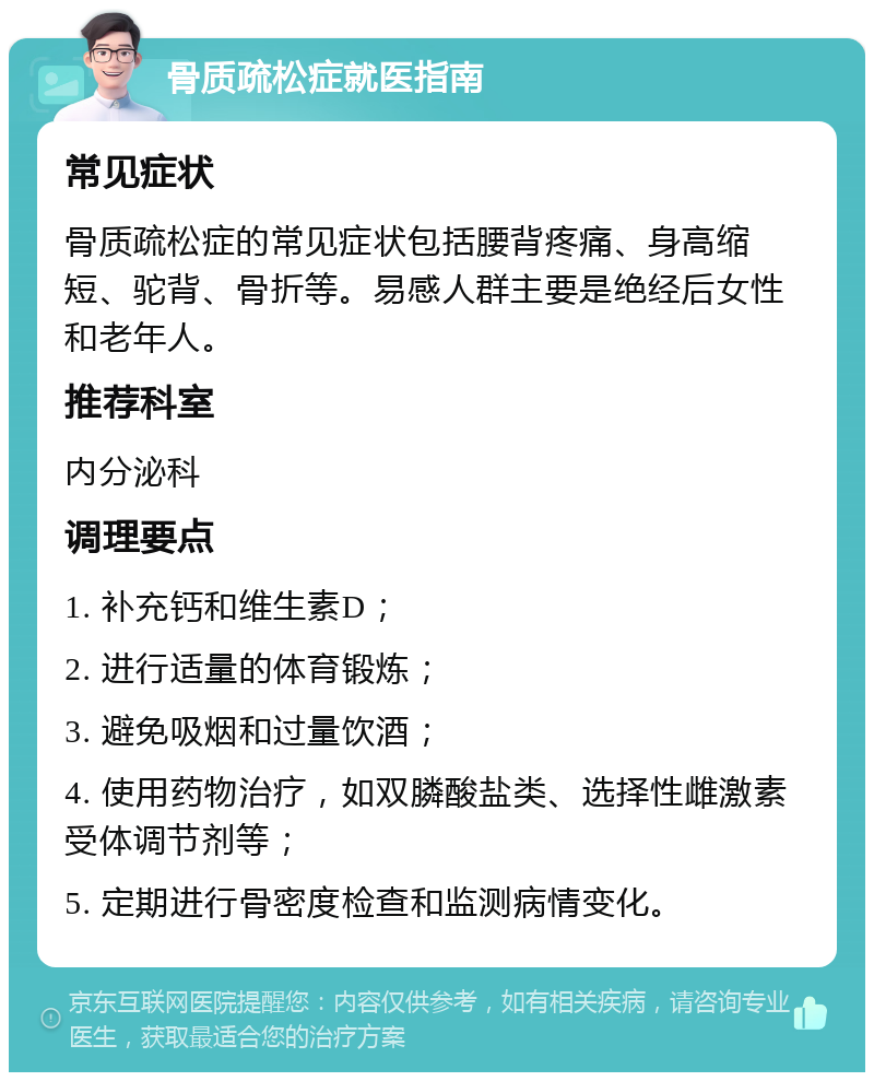 骨质疏松症就医指南 常见症状 骨质疏松症的常见症状包括腰背疼痛、身高缩短、驼背、骨折等。易感人群主要是绝经后女性和老年人。 推荐科室 内分泌科 调理要点 1. 补充钙和维生素D； 2. 进行适量的体育锻炼； 3. 避免吸烟和过量饮酒； 4. 使用药物治疗，如双膦酸盐类、选择性雌激素受体调节剂等； 5. 定期进行骨密度检查和监测病情变化。