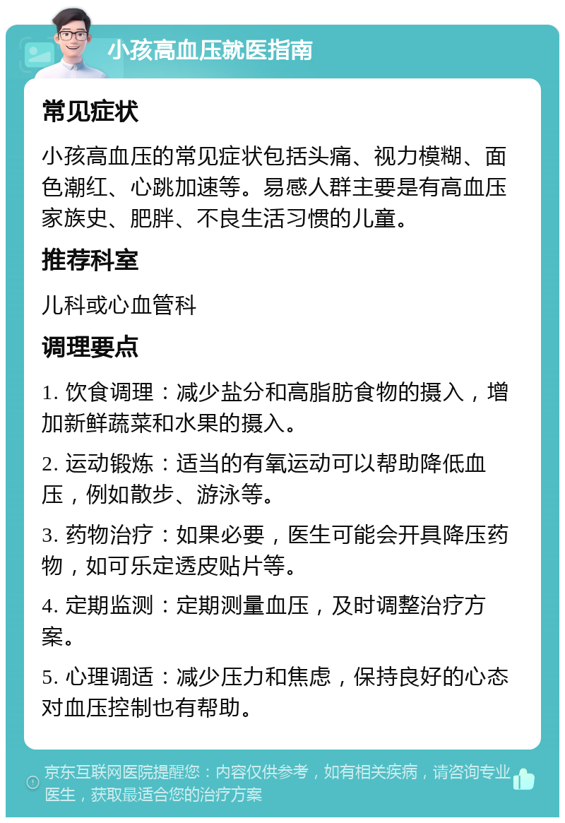 小孩高血压就医指南 常见症状 小孩高血压的常见症状包括头痛、视力模糊、面色潮红、心跳加速等。易感人群主要是有高血压家族史、肥胖、不良生活习惯的儿童。 推荐科室 儿科或心血管科 调理要点 1. 饮食调理：减少盐分和高脂肪食物的摄入，增加新鲜蔬菜和水果的摄入。 2. 运动锻炼：适当的有氧运动可以帮助降低血压，例如散步、游泳等。 3. 药物治疗：如果必要，医生可能会开具降压药物，如可乐定透皮贴片等。 4. 定期监测：定期测量血压，及时调整治疗方案。 5. 心理调适：减少压力和焦虑，保持良好的心态对血压控制也有帮助。