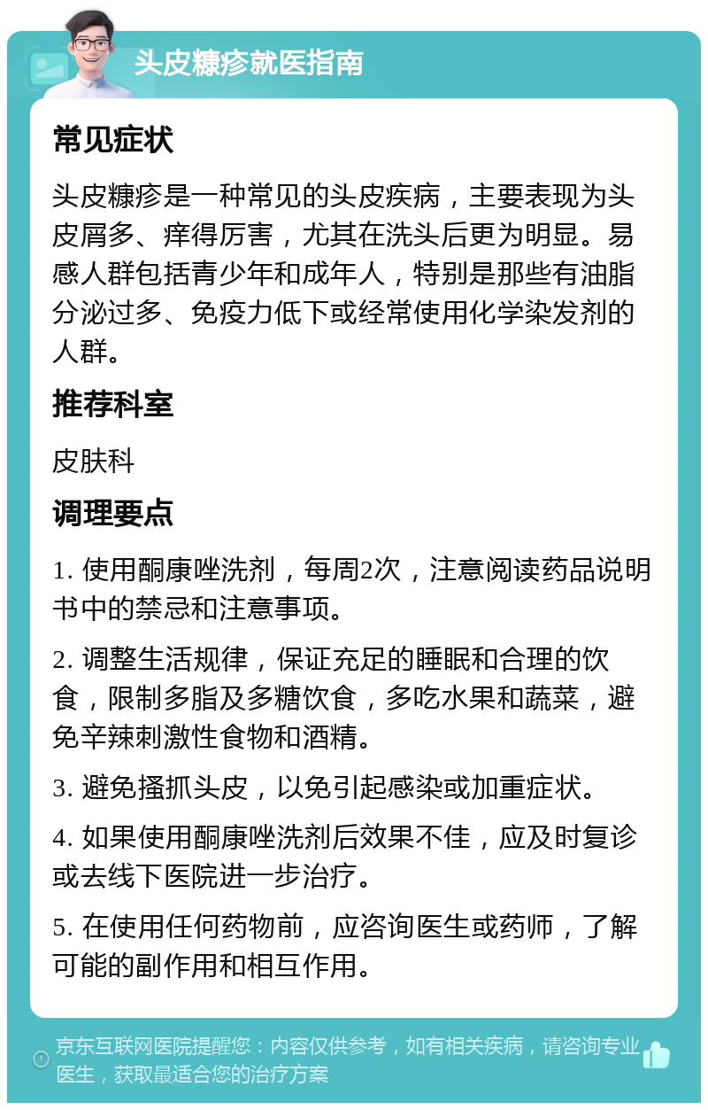 头皮糠疹就医指南 常见症状 头皮糠疹是一种常见的头皮疾病，主要表现为头皮屑多、痒得厉害，尤其在洗头后更为明显。易感人群包括青少年和成年人，特别是那些有油脂分泌过多、免疫力低下或经常使用化学染发剂的人群。 推荐科室 皮肤科 调理要点 1. 使用酮康唑洗剂，每周2次，注意阅读药品说明书中的禁忌和注意事项。 2. 调整生活规律，保证充足的睡眠和合理的饮食，限制多脂及多糖饮食，多吃水果和蔬菜，避免辛辣刺激性食物和酒精。 3. 避免搔抓头皮，以免引起感染或加重症状。 4. 如果使用酮康唑洗剂后效果不佳，应及时复诊或去线下医院进一步治疗。 5. 在使用任何药物前，应咨询医生或药师，了解可能的副作用和相互作用。