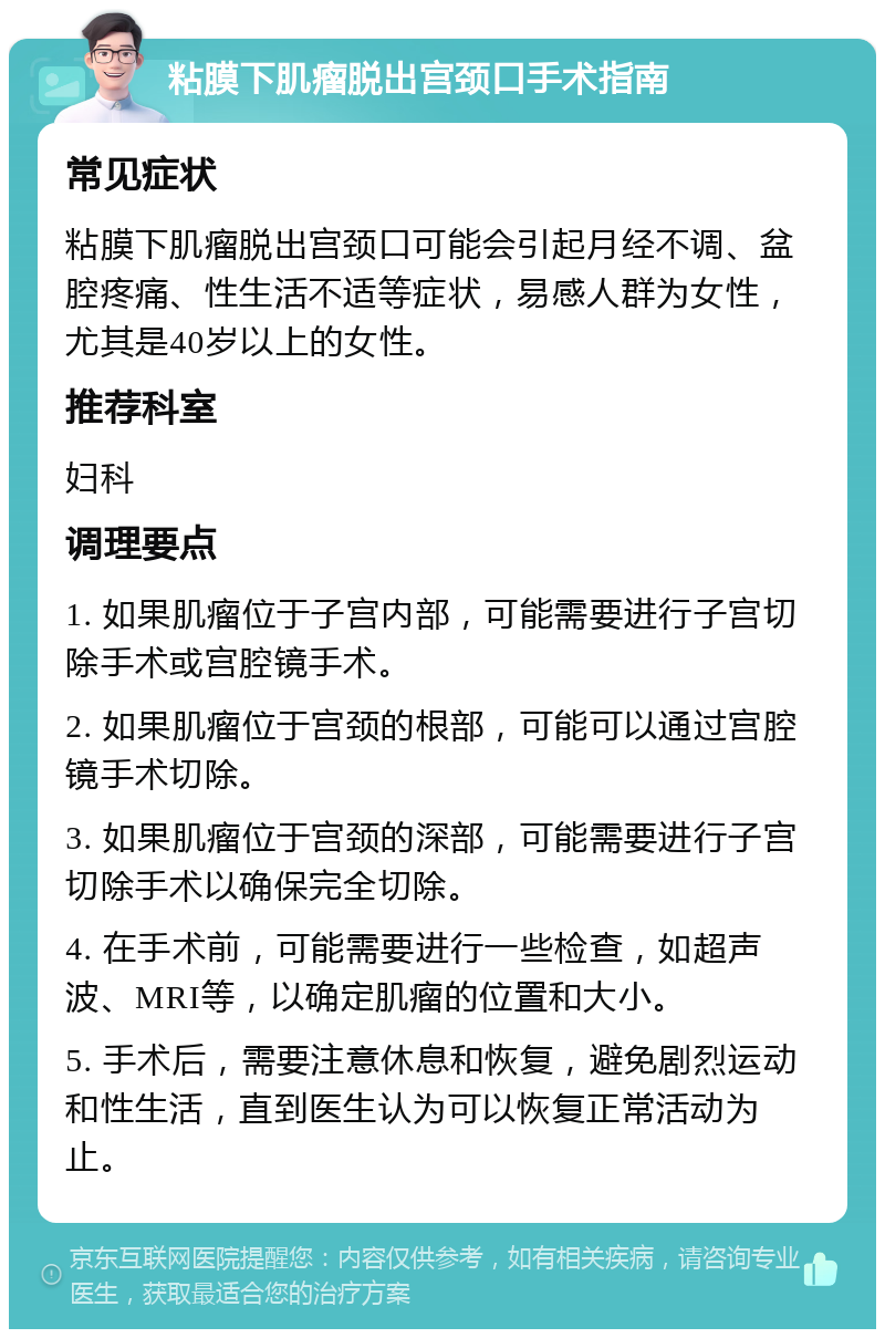 粘膜下肌瘤脱出宫颈口手术指南 常见症状 粘膜下肌瘤脱出宫颈口可能会引起月经不调、盆腔疼痛、性生活不适等症状，易感人群为女性，尤其是40岁以上的女性。 推荐科室 妇科 调理要点 1. 如果肌瘤位于子宫内部，可能需要进行子宫切除手术或宫腔镜手术。 2. 如果肌瘤位于宫颈的根部，可能可以通过宫腔镜手术切除。 3. 如果肌瘤位于宫颈的深部，可能需要进行子宫切除手术以确保完全切除。 4. 在手术前，可能需要进行一些检查，如超声波、MRI等，以确定肌瘤的位置和大小。 5. 手术后，需要注意休息和恢复，避免剧烈运动和性生活，直到医生认为可以恢复正常活动为止。