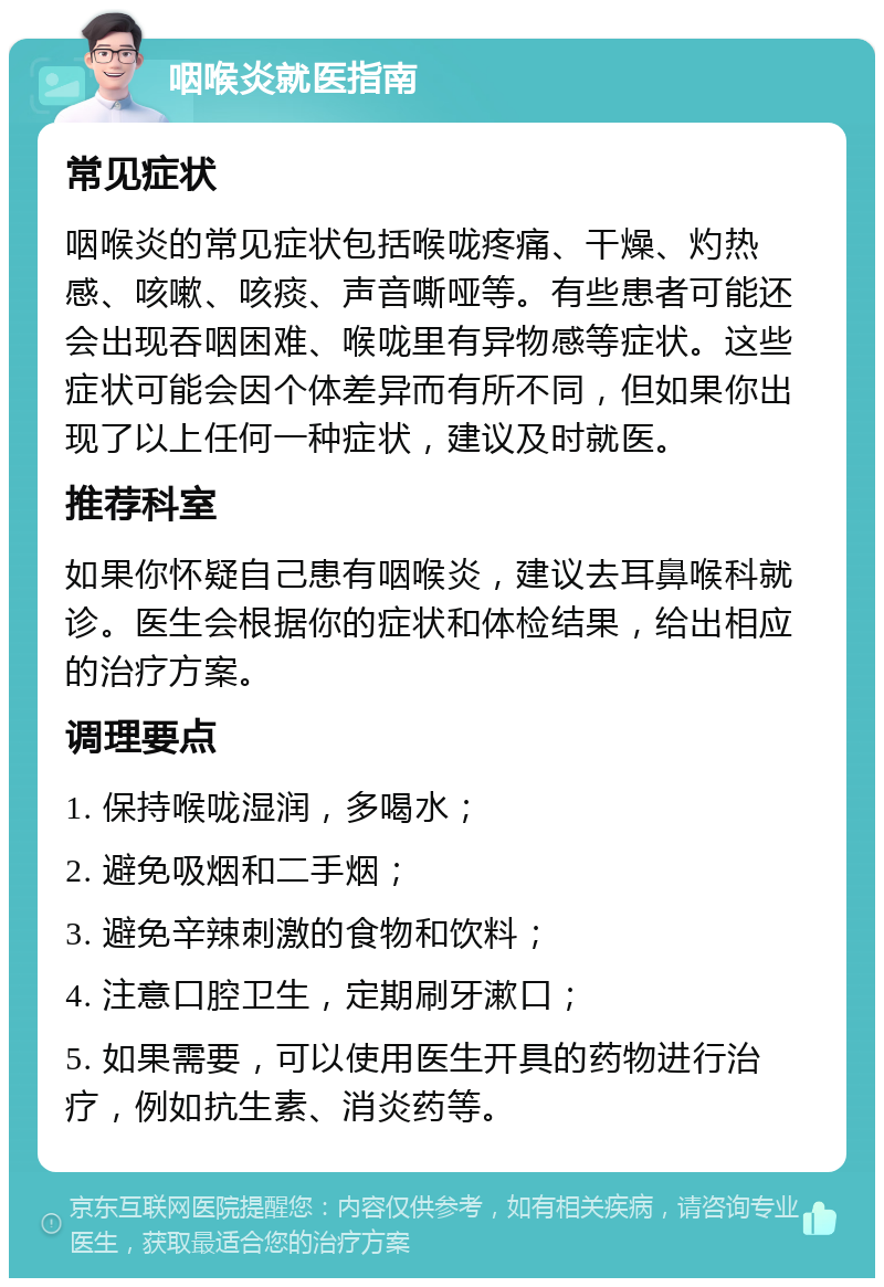 咽喉炎就医指南 常见症状 咽喉炎的常见症状包括喉咙疼痛、干燥、灼热感、咳嗽、咳痰、声音嘶哑等。有些患者可能还会出现吞咽困难、喉咙里有异物感等症状。这些症状可能会因个体差异而有所不同，但如果你出现了以上任何一种症状，建议及时就医。 推荐科室 如果你怀疑自己患有咽喉炎，建议去耳鼻喉科就诊。医生会根据你的症状和体检结果，给出相应的治疗方案。 调理要点 1. 保持喉咙湿润，多喝水； 2. 避免吸烟和二手烟； 3. 避免辛辣刺激的食物和饮料； 4. 注意口腔卫生，定期刷牙漱口； 5. 如果需要，可以使用医生开具的药物进行治疗，例如抗生素、消炎药等。