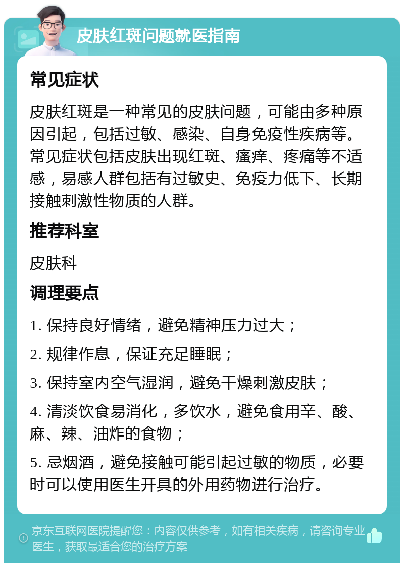 皮肤红斑问题就医指南 常见症状 皮肤红斑是一种常见的皮肤问题，可能由多种原因引起，包括过敏、感染、自身免疫性疾病等。常见症状包括皮肤出现红斑、瘙痒、疼痛等不适感，易感人群包括有过敏史、免疫力低下、长期接触刺激性物质的人群。 推荐科室 皮肤科 调理要点 1. 保持良好情绪，避免精神压力过大； 2. 规律作息，保证充足睡眠； 3. 保持室内空气湿润，避免干燥刺激皮肤； 4. 清淡饮食易消化，多饮水，避免食用辛、酸、麻、辣、油炸的食物； 5. 忌烟酒，避免接触可能引起过敏的物质，必要时可以使用医生开具的外用药物进行治疗。