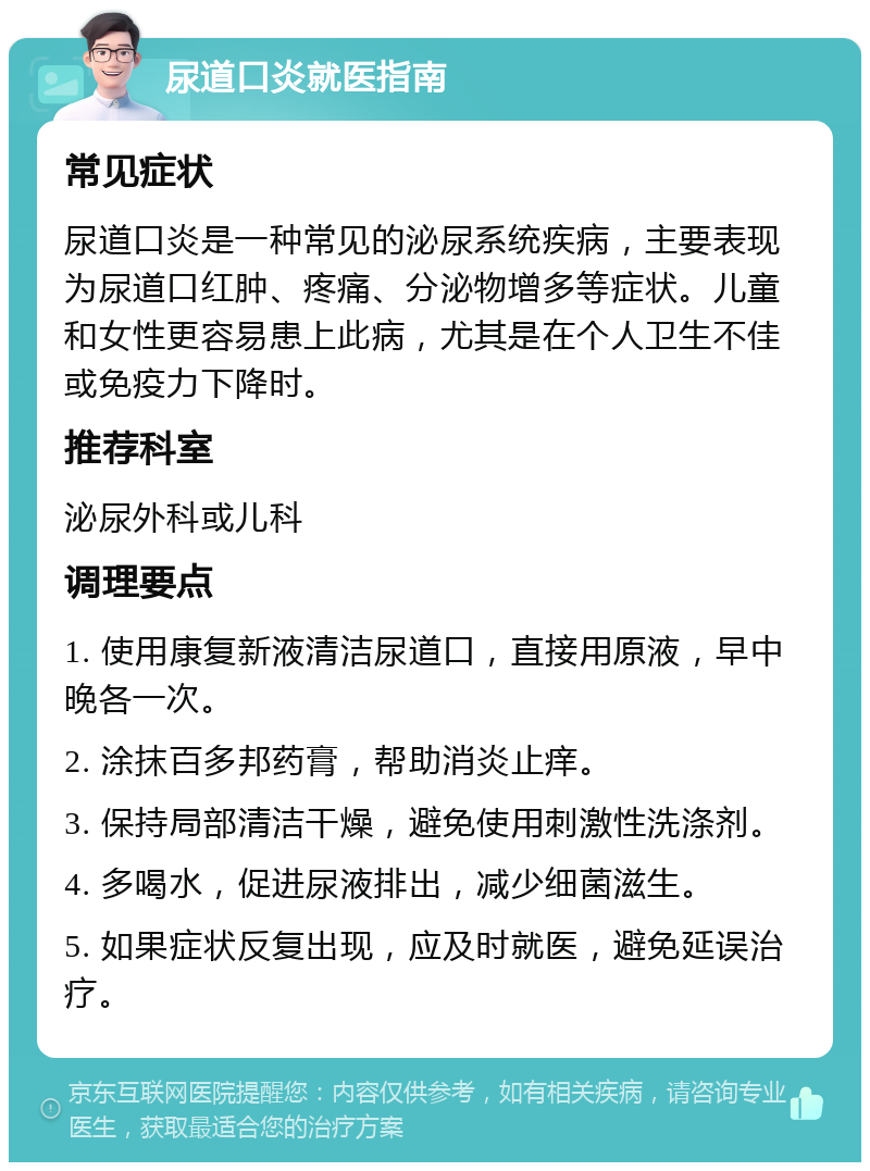 尿道口炎就医指南 常见症状 尿道口炎是一种常见的泌尿系统疾病，主要表现为尿道口红肿、疼痛、分泌物增多等症状。儿童和女性更容易患上此病，尤其是在个人卫生不佳或免疫力下降时。 推荐科室 泌尿外科或儿科 调理要点 1. 使用康复新液清洁尿道口，直接用原液，早中晚各一次。 2. 涂抹百多邦药膏，帮助消炎止痒。 3. 保持局部清洁干燥，避免使用刺激性洗涤剂。 4. 多喝水，促进尿液排出，减少细菌滋生。 5. 如果症状反复出现，应及时就医，避免延误治疗。