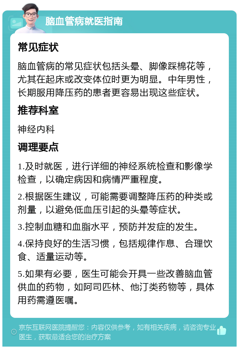 脑血管病就医指南 常见症状 脑血管病的常见症状包括头晕、脚像踩棉花等，尤其在起床或改变体位时更为明显。中年男性，长期服用降压药的患者更容易出现这些症状。 推荐科室 神经内科 调理要点 1.及时就医，进行详细的神经系统检查和影像学检查，以确定病因和病情严重程度。 2.根据医生建议，可能需要调整降压药的种类或剂量，以避免低血压引起的头晕等症状。 3.控制血糖和血脂水平，预防并发症的发生。 4.保持良好的生活习惯，包括规律作息、合理饮食、适量运动等。 5.如果有必要，医生可能会开具一些改善脑血管供血的药物，如阿司匹林、他汀类药物等，具体用药需遵医嘱。