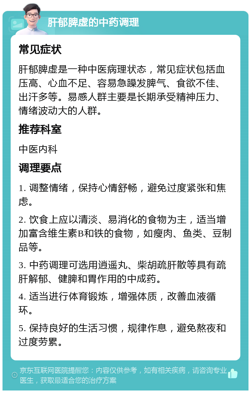 肝郁脾虚的中药调理 常见症状 肝郁脾虚是一种中医病理状态，常见症状包括血压高、心血不足、容易急躁发脾气、食欲不佳、出汗多等。易感人群主要是长期承受精神压力、情绪波动大的人群。 推荐科室 中医内科 调理要点 1. 调整情绪，保持心情舒畅，避免过度紧张和焦虑。 2. 饮食上应以清淡、易消化的食物为主，适当增加富含维生素B和铁的食物，如瘦肉、鱼类、豆制品等。 3. 中药调理可选用逍遥丸、柴胡疏肝散等具有疏肝解郁、健脾和胃作用的中成药。 4. 适当进行体育锻炼，增强体质，改善血液循环。 5. 保持良好的生活习惯，规律作息，避免熬夜和过度劳累。