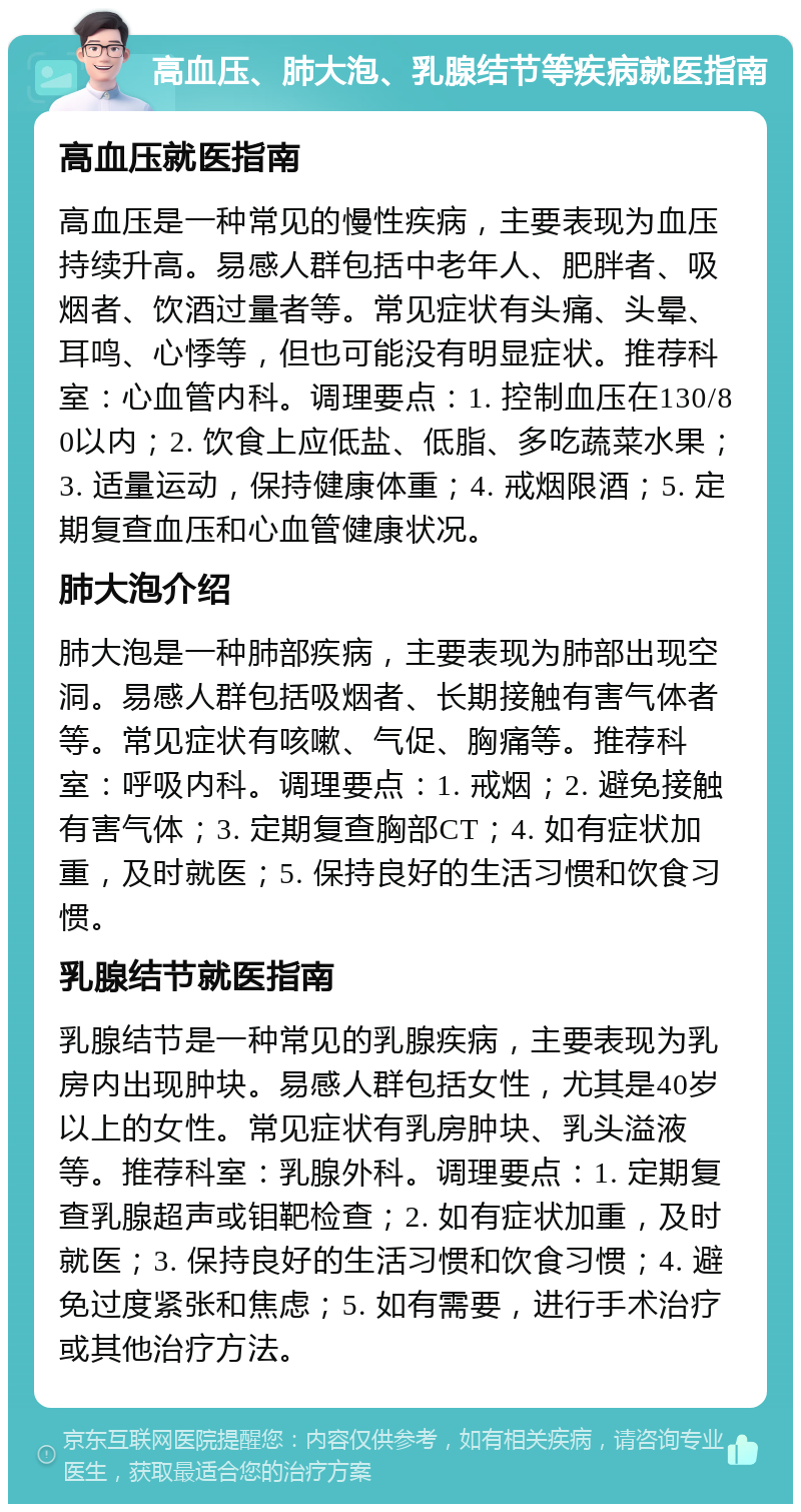 高血压、肺大泡、乳腺结节等疾病就医指南 高血压就医指南 高血压是一种常见的慢性疾病，主要表现为血压持续升高。易感人群包括中老年人、肥胖者、吸烟者、饮酒过量者等。常见症状有头痛、头晕、耳鸣、心悸等，但也可能没有明显症状。推荐科室：心血管内科。调理要点：1. 控制血压在130/80以内；2. 饮食上应低盐、低脂、多吃蔬菜水果；3. 适量运动，保持健康体重；4. 戒烟限酒；5. 定期复查血压和心血管健康状况。 肺大泡介绍 肺大泡是一种肺部疾病，主要表现为肺部出现空洞。易感人群包括吸烟者、长期接触有害气体者等。常见症状有咳嗽、气促、胸痛等。推荐科室：呼吸内科。调理要点：1. 戒烟；2. 避免接触有害气体；3. 定期复查胸部CT；4. 如有症状加重，及时就医；5. 保持良好的生活习惯和饮食习惯。 乳腺结节就医指南 乳腺结节是一种常见的乳腺疾病，主要表现为乳房内出现肿块。易感人群包括女性，尤其是40岁以上的女性。常见症状有乳房肿块、乳头溢液等。推荐科室：乳腺外科。调理要点：1. 定期复查乳腺超声或钼靶检查；2. 如有症状加重，及时就医；3. 保持良好的生活习惯和饮食习惯；4. 避免过度紧张和焦虑；5. 如有需要，进行手术治疗或其他治疗方法。