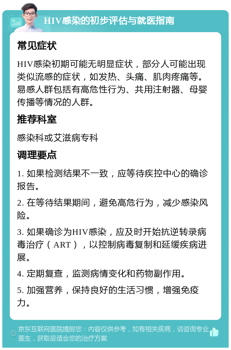 HIV感染的初步评估与就医指南 常见症状 HIV感染初期可能无明显症状，部分人可能出现类似流感的症状，如发热、头痛、肌肉疼痛等。易感人群包括有高危性行为、共用注射器、母婴传播等情况的人群。 推荐科室 感染科或艾滋病专科 调理要点 1. 如果检测结果不一致，应等待疾控中心的确诊报告。 2. 在等待结果期间，避免高危行为，减少感染风险。 3. 如果确诊为HIV感染，应及时开始抗逆转录病毒治疗（ART），以控制病毒复制和延缓疾病进展。 4. 定期复查，监测病情变化和药物副作用。 5. 加强营养，保持良好的生活习惯，增强免疫力。