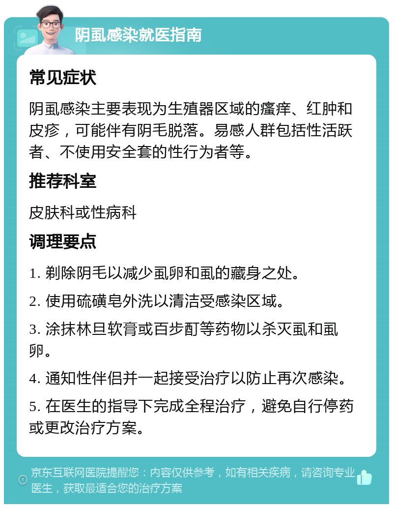 阴虱感染就医指南 常见症状 阴虱感染主要表现为生殖器区域的瘙痒、红肿和皮疹，可能伴有阴毛脱落。易感人群包括性活跃者、不使用安全套的性行为者等。 推荐科室 皮肤科或性病科 调理要点 1. 剃除阴毛以减少虱卵和虱的藏身之处。 2. 使用硫磺皂外洗以清洁受感染区域。 3. 涂抹林旦软膏或百步酊等药物以杀灭虱和虱卵。 4. 通知性伴侣并一起接受治疗以防止再次感染。 5. 在医生的指导下完成全程治疗，避免自行停药或更改治疗方案。