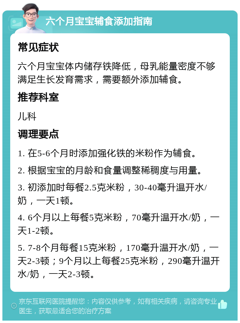 六个月宝宝辅食添加指南 常见症状 六个月宝宝体内储存铁降低，母乳能量密度不够满足生长发育需求，需要额外添加辅食。 推荐科室 儿科 调理要点 1. 在5-6个月时添加强化铁的米粉作为辅食。 2. 根据宝宝的月龄和食量调整稀稠度与用量。 3. 初添加时每餐2.5克米粉，30-40毫升温开水/奶，一天1顿。 4. 6个月以上每餐5克米粉，70毫升温开水/奶，一天1-2顿。 5. 7-8个月每餐15克米粉，170毫升温开水/奶，一天2-3顿；9个月以上每餐25克米粉，290毫升温开水/奶，一天2-3顿。