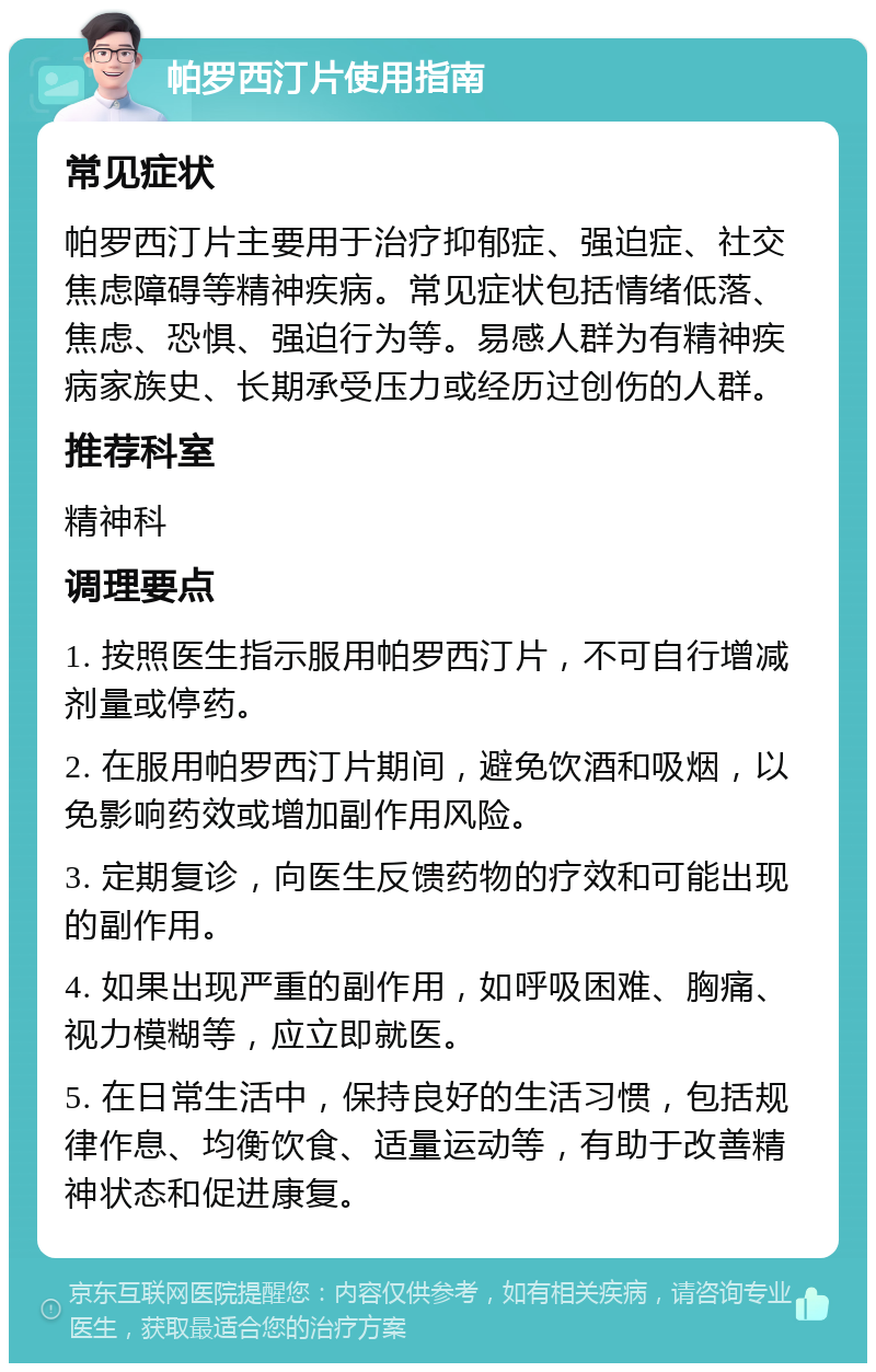 帕罗西汀片使用指南 常见症状 帕罗西汀片主要用于治疗抑郁症、强迫症、社交焦虑障碍等精神疾病。常见症状包括情绪低落、焦虑、恐惧、强迫行为等。易感人群为有精神疾病家族史、长期承受压力或经历过创伤的人群。 推荐科室 精神科 调理要点 1. 按照医生指示服用帕罗西汀片，不可自行增减剂量或停药。 2. 在服用帕罗西汀片期间，避免饮酒和吸烟，以免影响药效或增加副作用风险。 3. 定期复诊，向医生反馈药物的疗效和可能出现的副作用。 4. 如果出现严重的副作用，如呼吸困难、胸痛、视力模糊等，应立即就医。 5. 在日常生活中，保持良好的生活习惯，包括规律作息、均衡饮食、适量运动等，有助于改善精神状态和促进康复。