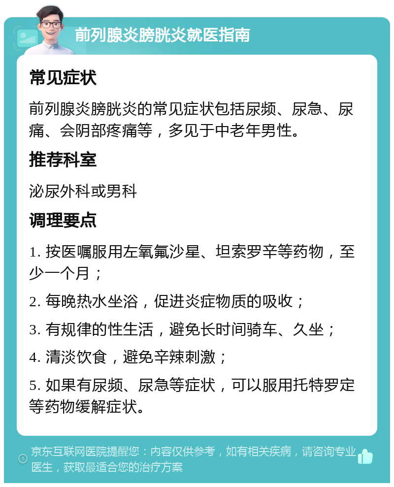 前列腺炎膀胱炎就医指南 常见症状 前列腺炎膀胱炎的常见症状包括尿频、尿急、尿痛、会阴部疼痛等，多见于中老年男性。 推荐科室 泌尿外科或男科 调理要点 1. 按医嘱服用左氧氟沙星、坦索罗辛等药物，至少一个月； 2. 每晚热水坐浴，促进炎症物质的吸收； 3. 有规律的性生活，避免长时间骑车、久坐； 4. 清淡饮食，避免辛辣刺激； 5. 如果有尿频、尿急等症状，可以服用托特罗定等药物缓解症状。