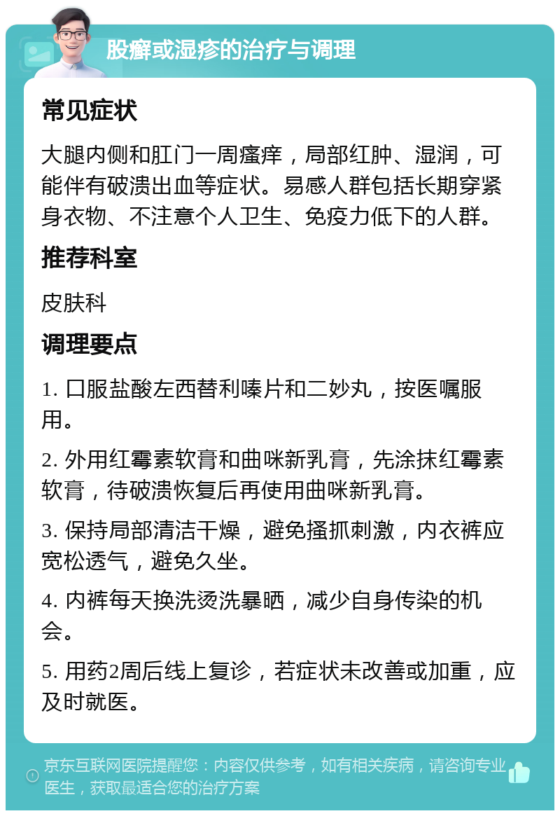 股癣或湿疹的治疗与调理 常见症状 大腿内侧和肛门一周瘙痒，局部红肿、湿润，可能伴有破溃出血等症状。易感人群包括长期穿紧身衣物、不注意个人卫生、免疫力低下的人群。 推荐科室 皮肤科 调理要点 1. 口服盐酸左西替利嗪片和二妙丸，按医嘱服用。 2. 外用红霉素软膏和曲咪新乳膏，先涂抹红霉素软膏，待破溃恢复后再使用曲咪新乳膏。 3. 保持局部清洁干燥，避免搔抓刺激，内衣裤应宽松透气，避免久坐。 4. 内裤每天换洗烫洗暴晒，减少自身传染的机会。 5. 用药2周后线上复诊，若症状未改善或加重，应及时就医。