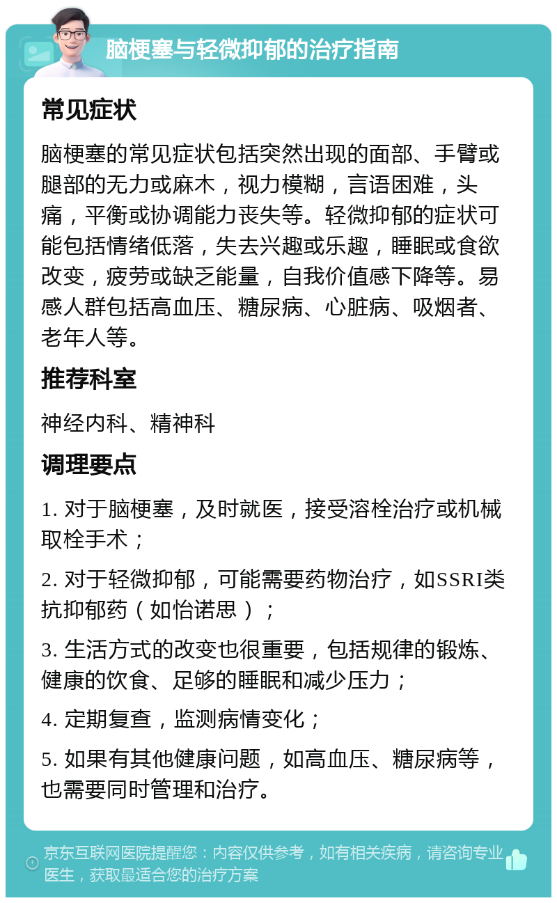 脑梗塞与轻微抑郁的治疗指南 常见症状 脑梗塞的常见症状包括突然出现的面部、手臂或腿部的无力或麻木，视力模糊，言语困难，头痛，平衡或协调能力丧失等。轻微抑郁的症状可能包括情绪低落，失去兴趣或乐趣，睡眠或食欲改变，疲劳或缺乏能量，自我价值感下降等。易感人群包括高血压、糖尿病、心脏病、吸烟者、老年人等。 推荐科室 神经内科、精神科 调理要点 1. 对于脑梗塞，及时就医，接受溶栓治疗或机械取栓手术； 2. 对于轻微抑郁，可能需要药物治疗，如SSRI类抗抑郁药（如怡诺思）； 3. 生活方式的改变也很重要，包括规律的锻炼、健康的饮食、足够的睡眠和减少压力； 4. 定期复查，监测病情变化； 5. 如果有其他健康问题，如高血压、糖尿病等，也需要同时管理和治疗。