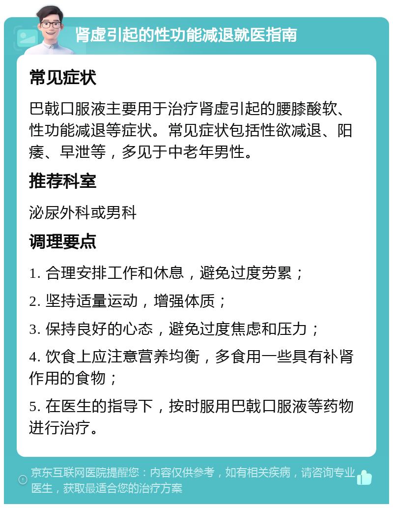 肾虚引起的性功能减退就医指南 常见症状 巴戟口服液主要用于治疗肾虚引起的腰膝酸软、性功能减退等症状。常见症状包括性欲减退、阳痿、早泄等，多见于中老年男性。 推荐科室 泌尿外科或男科 调理要点 1. 合理安排工作和休息，避免过度劳累； 2. 坚持适量运动，增强体质； 3. 保持良好的心态，避免过度焦虑和压力； 4. 饮食上应注意营养均衡，多食用一些具有补肾作用的食物； 5. 在医生的指导下，按时服用巴戟口服液等药物进行治疗。