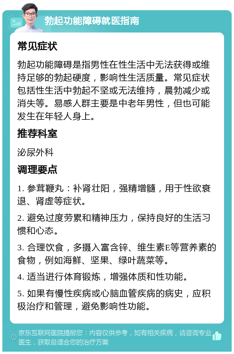 勃起功能障碍就医指南 常见症状 勃起功能障碍是指男性在性生活中无法获得或维持足够的勃起硬度，影响性生活质量。常见症状包括性生活中勃起不坚或无法维持，晨勃减少或消失等。易感人群主要是中老年男性，但也可能发生在年轻人身上。 推荐科室 泌尿外科 调理要点 1. 参茸鞭丸：补肾壮阳，强精增髓，用于性欲衰退、肾虚等症状。 2. 避免过度劳累和精神压力，保持良好的生活习惯和心态。 3. 合理饮食，多摄入富含锌、维生素E等营养素的食物，例如海鲜、坚果、绿叶蔬菜等。 4. 适当进行体育锻炼，增强体质和性功能。 5. 如果有慢性疾病或心脑血管疾病的病史，应积极治疗和管理，避免影响性功能。