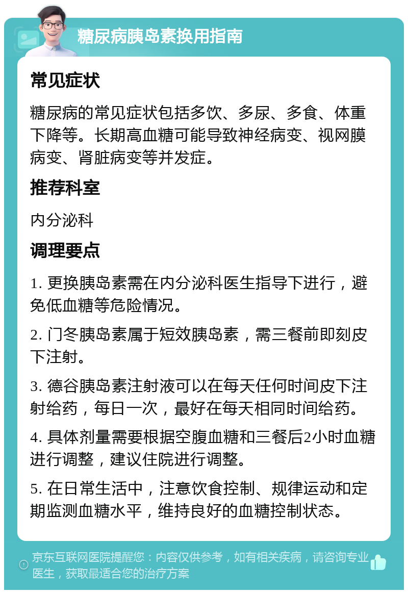 糖尿病胰岛素换用指南 常见症状 糖尿病的常见症状包括多饮、多尿、多食、体重下降等。长期高血糖可能导致神经病变、视网膜病变、肾脏病变等并发症。 推荐科室 内分泌科 调理要点 1. 更换胰岛素需在内分泌科医生指导下进行，避免低血糖等危险情况。 2. 门冬胰岛素属于短效胰岛素，需三餐前即刻皮下注射。 3. 德谷胰岛素注射液可以在每天任何时间皮下注射给药，每日一次，最好在每天相同时间给药。 4. 具体剂量需要根据空腹血糖和三餐后2小时血糖进行调整，建议住院进行调整。 5. 在日常生活中，注意饮食控制、规律运动和定期监测血糖水平，维持良好的血糖控制状态。