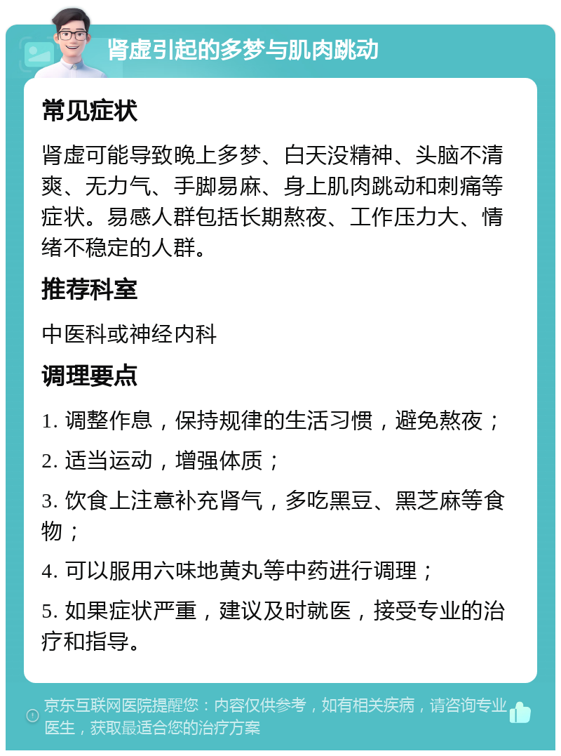 肾虚引起的多梦与肌肉跳动 常见症状 肾虚可能导致晚上多梦、白天没精神、头脑不清爽、无力气、手脚易麻、身上肌肉跳动和刺痛等症状。易感人群包括长期熬夜、工作压力大、情绪不稳定的人群。 推荐科室 中医科或神经内科 调理要点 1. 调整作息，保持规律的生活习惯，避免熬夜； 2. 适当运动，增强体质； 3. 饮食上注意补充肾气，多吃黑豆、黑芝麻等食物； 4. 可以服用六味地黄丸等中药进行调理； 5. 如果症状严重，建议及时就医，接受专业的治疗和指导。