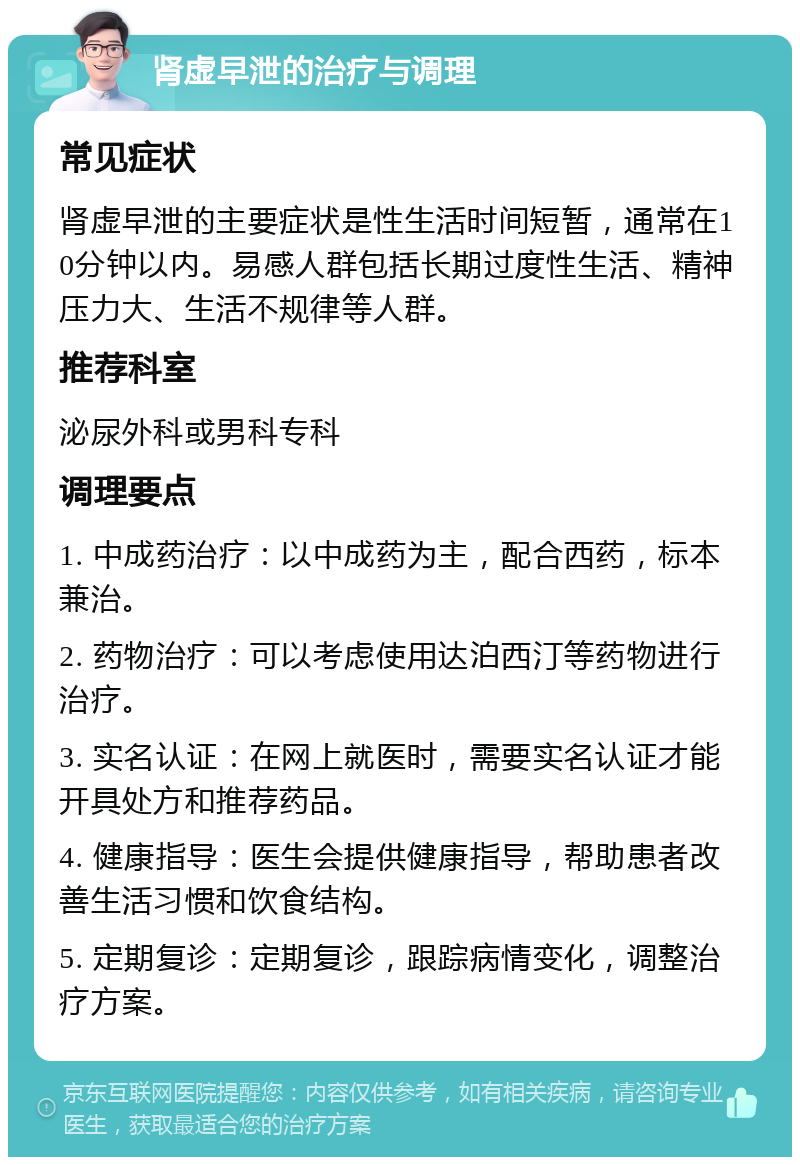 肾虚早泄的治疗与调理 常见症状 肾虚早泄的主要症状是性生活时间短暂，通常在10分钟以内。易感人群包括长期过度性生活、精神压力大、生活不规律等人群。 推荐科室 泌尿外科或男科专科 调理要点 1. 中成药治疗：以中成药为主，配合西药，标本兼治。 2. 药物治疗：可以考虑使用达泊西汀等药物进行治疗。 3. 实名认证：在网上就医时，需要实名认证才能开具处方和推荐药品。 4. 健康指导：医生会提供健康指导，帮助患者改善生活习惯和饮食结构。 5. 定期复诊：定期复诊，跟踪病情变化，调整治疗方案。