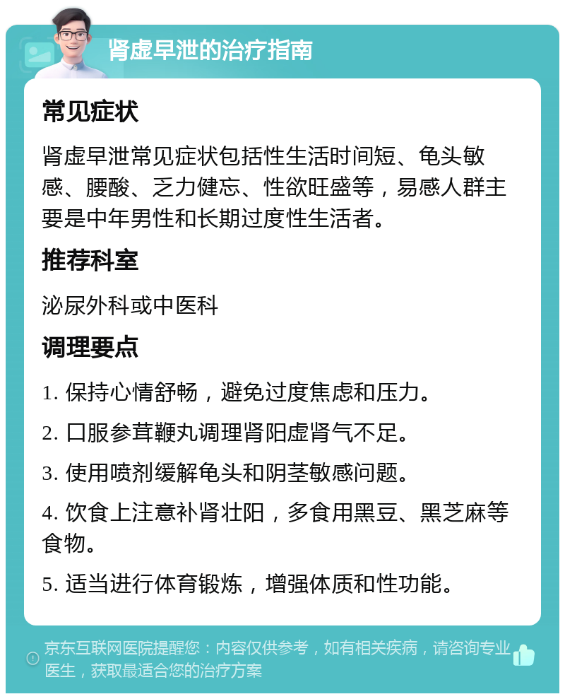 肾虚早泄的治疗指南 常见症状 肾虚早泄常见症状包括性生活时间短、龟头敏感、腰酸、乏力健忘、性欲旺盛等，易感人群主要是中年男性和长期过度性生活者。 推荐科室 泌尿外科或中医科 调理要点 1. 保持心情舒畅，避免过度焦虑和压力。 2. 口服参茸鞭丸调理肾阳虚肾气不足。 3. 使用喷剂缓解龟头和阴茎敏感问题。 4. 饮食上注意补肾壮阳，多食用黑豆、黑芝麻等食物。 5. 适当进行体育锻炼，增强体质和性功能。