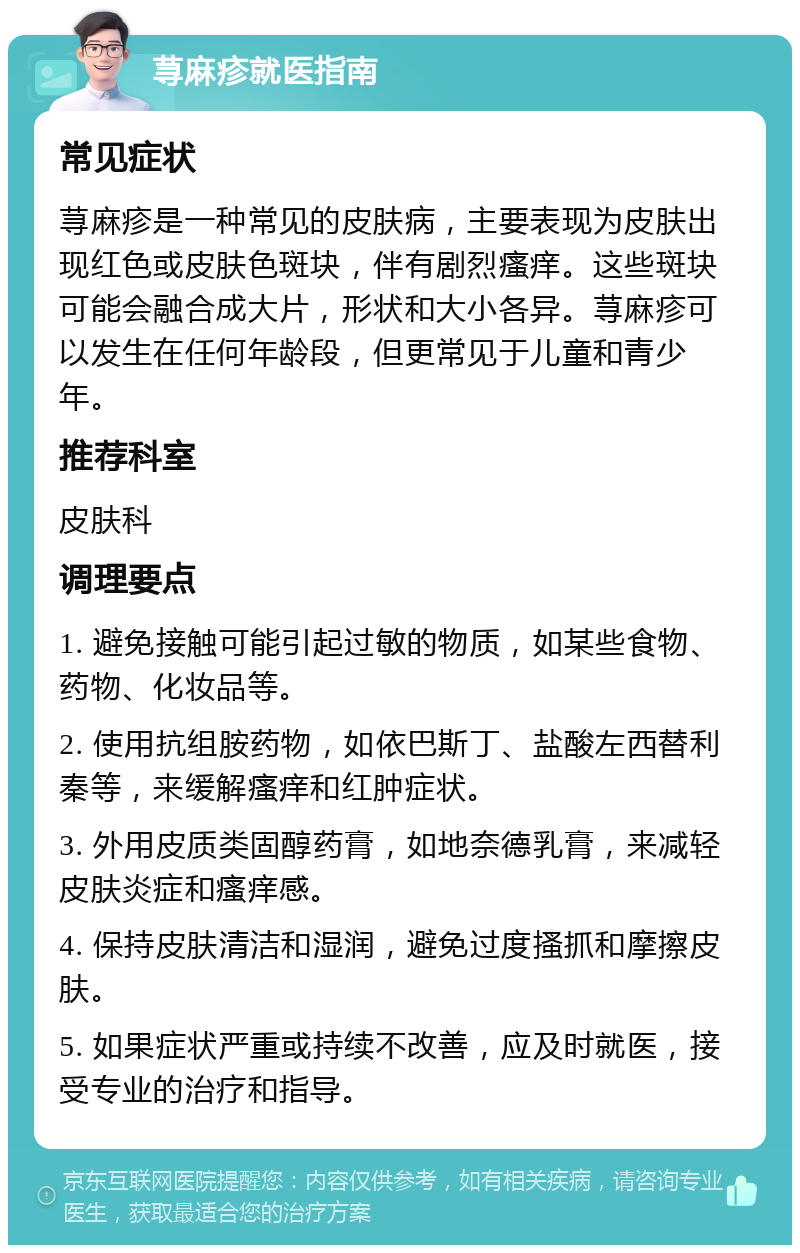 荨麻疹就医指南 常见症状 荨麻疹是一种常见的皮肤病，主要表现为皮肤出现红色或皮肤色斑块，伴有剧烈瘙痒。这些斑块可能会融合成大片，形状和大小各异。荨麻疹可以发生在任何年龄段，但更常见于儿童和青少年。 推荐科室 皮肤科 调理要点 1. 避免接触可能引起过敏的物质，如某些食物、药物、化妆品等。 2. 使用抗组胺药物，如依巴斯丁、盐酸左西替利秦等，来缓解瘙痒和红肿症状。 3. 外用皮质类固醇药膏，如地奈德乳膏，来减轻皮肤炎症和瘙痒感。 4. 保持皮肤清洁和湿润，避免过度搔抓和摩擦皮肤。 5. 如果症状严重或持续不改善，应及时就医，接受专业的治疗和指导。