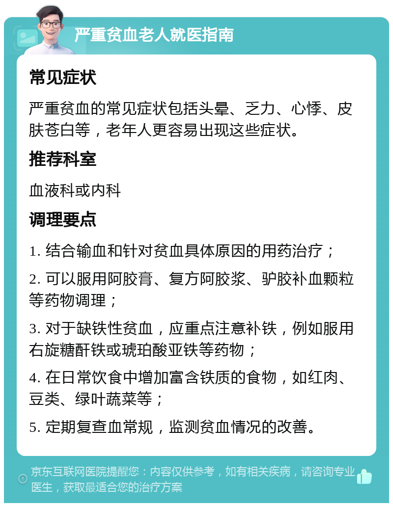 严重贫血老人就医指南 常见症状 严重贫血的常见症状包括头晕、乏力、心悸、皮肤苍白等，老年人更容易出现这些症状。 推荐科室 血液科或内科 调理要点 1. 结合输血和针对贫血具体原因的用药治疗； 2. 可以服用阿胶膏、复方阿胶浆、驴胶补血颗粒等药物调理； 3. 对于缺铁性贫血，应重点注意补铁，例如服用右旋糖酐铁或琥珀酸亚铁等药物； 4. 在日常饮食中增加富含铁质的食物，如红肉、豆类、绿叶蔬菜等； 5. 定期复查血常规，监测贫血情况的改善。