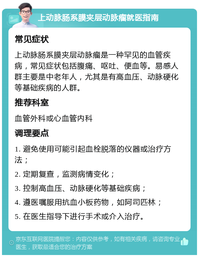 上动脉肠系膜夹层动脉瘤就医指南 常见症状 上动脉肠系膜夹层动脉瘤是一种罕见的血管疾病，常见症状包括腹痛、呕吐、便血等。易感人群主要是中老年人，尤其是有高血压、动脉硬化等基础疾病的人群。 推荐科室 血管外科或心血管内科 调理要点 1. 避免使用可能引起血栓脱落的仪器或治疗方法； 2. 定期复查，监测病情变化； 3. 控制高血压、动脉硬化等基础疾病； 4. 遵医嘱服用抗血小板药物，如阿司匹林； 5. 在医生指导下进行手术或介入治疗。