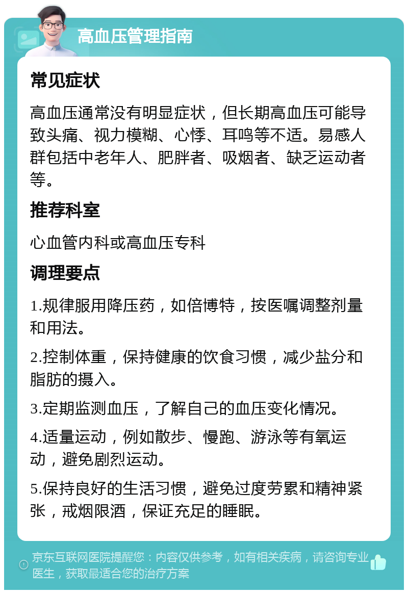 高血压管理指南 常见症状 高血压通常没有明显症状，但长期高血压可能导致头痛、视力模糊、心悸、耳鸣等不适。易感人群包括中老年人、肥胖者、吸烟者、缺乏运动者等。 推荐科室 心血管内科或高血压专科 调理要点 1.规律服用降压药，如倍博特，按医嘱调整剂量和用法。 2.控制体重，保持健康的饮食习惯，减少盐分和脂肪的摄入。 3.定期监测血压，了解自己的血压变化情况。 4.适量运动，例如散步、慢跑、游泳等有氧运动，避免剧烈运动。 5.保持良好的生活习惯，避免过度劳累和精神紧张，戒烟限酒，保证充足的睡眠。