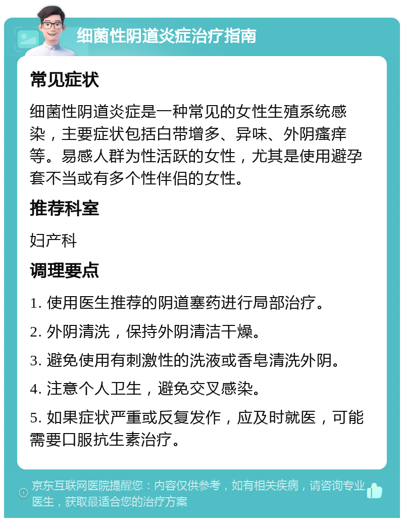 细菌性阴道炎症治疗指南 常见症状 细菌性阴道炎症是一种常见的女性生殖系统感染，主要症状包括白带增多、异味、外阴瘙痒等。易感人群为性活跃的女性，尤其是使用避孕套不当或有多个性伴侣的女性。 推荐科室 妇产科 调理要点 1. 使用医生推荐的阴道塞药进行局部治疗。 2. 外阴清洗，保持外阴清洁干燥。 3. 避免使用有刺激性的洗液或香皂清洗外阴。 4. 注意个人卫生，避免交叉感染。 5. 如果症状严重或反复发作，应及时就医，可能需要口服抗生素治疗。