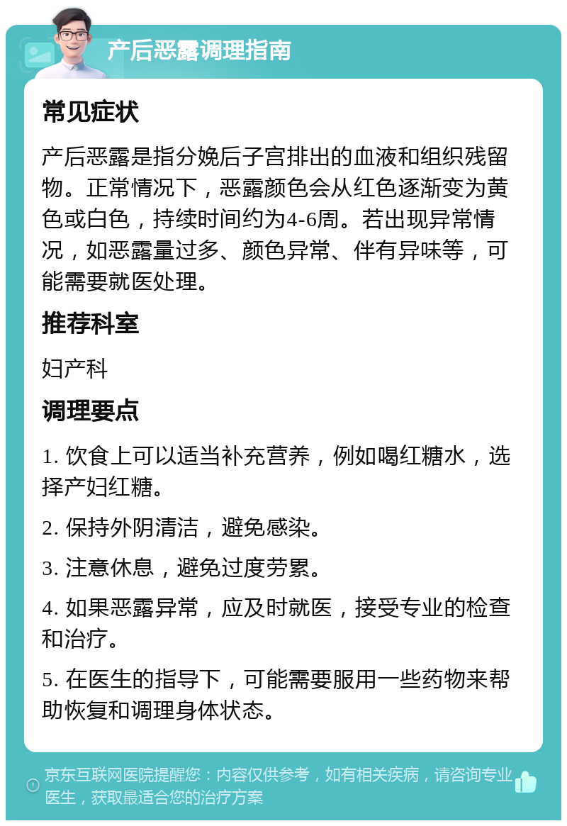 产后恶露调理指南 常见症状 产后恶露是指分娩后子宫排出的血液和组织残留物。正常情况下，恶露颜色会从红色逐渐变为黄色或白色，持续时间约为4-6周。若出现异常情况，如恶露量过多、颜色异常、伴有异味等，可能需要就医处理。 推荐科室 妇产科 调理要点 1. 饮食上可以适当补充营养，例如喝红糖水，选择产妇红糖。 2. 保持外阴清洁，避免感染。 3. 注意休息，避免过度劳累。 4. 如果恶露异常，应及时就医，接受专业的检查和治疗。 5. 在医生的指导下，可能需要服用一些药物来帮助恢复和调理身体状态。