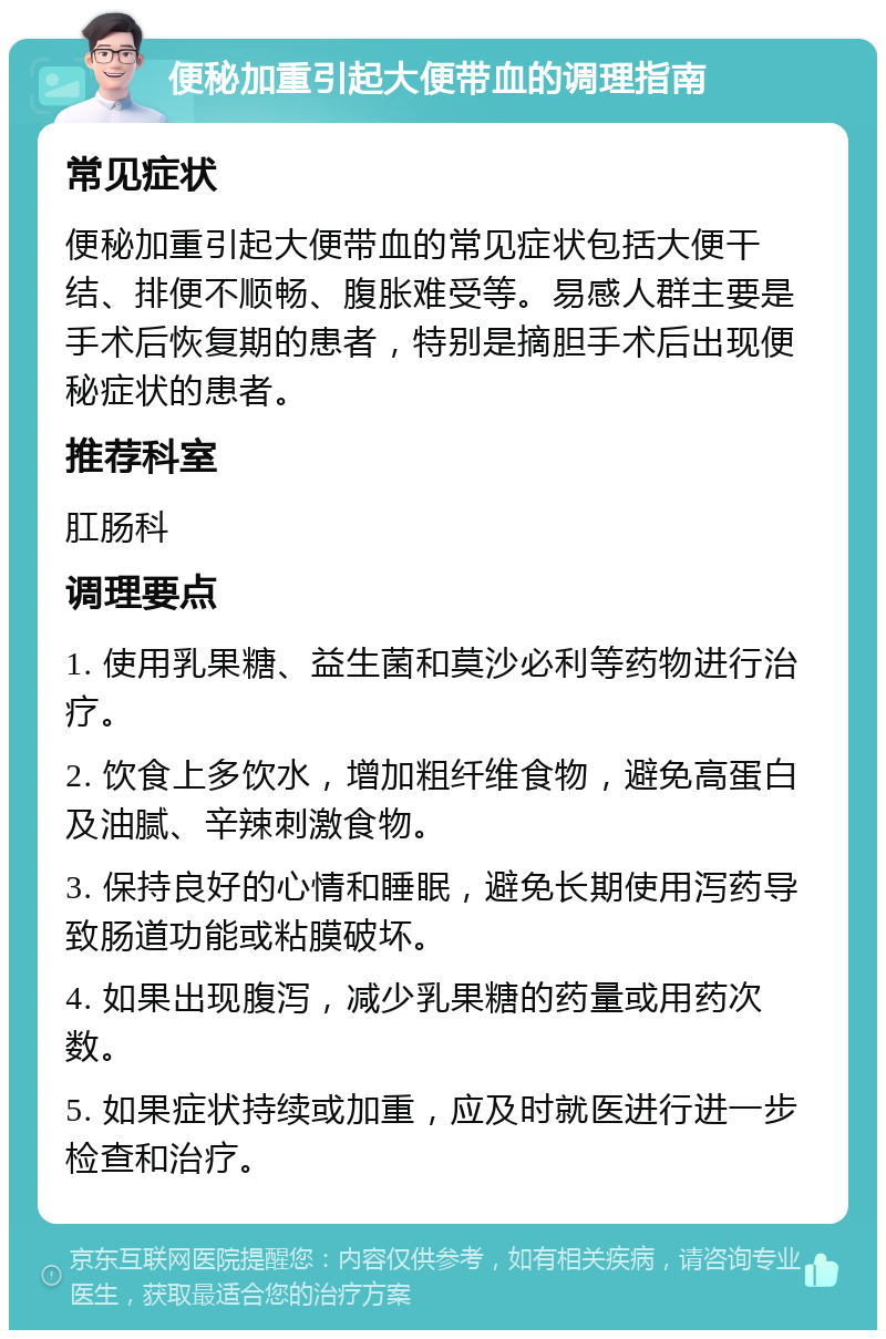 便秘加重引起大便带血的调理指南 常见症状 便秘加重引起大便带血的常见症状包括大便干结、排便不顺畅、腹胀难受等。易感人群主要是手术后恢复期的患者，特别是摘胆手术后出现便秘症状的患者。 推荐科室 肛肠科 调理要点 1. 使用乳果糖、益生菌和莫沙必利等药物进行治疗。 2. 饮食上多饮水，增加粗纤维食物，避免高蛋白及油腻、辛辣刺激食物。 3. 保持良好的心情和睡眠，避免长期使用泻药导致肠道功能或粘膜破坏。 4. 如果出现腹泻，减少乳果糖的药量或用药次数。 5. 如果症状持续或加重，应及时就医进行进一步检查和治疗。