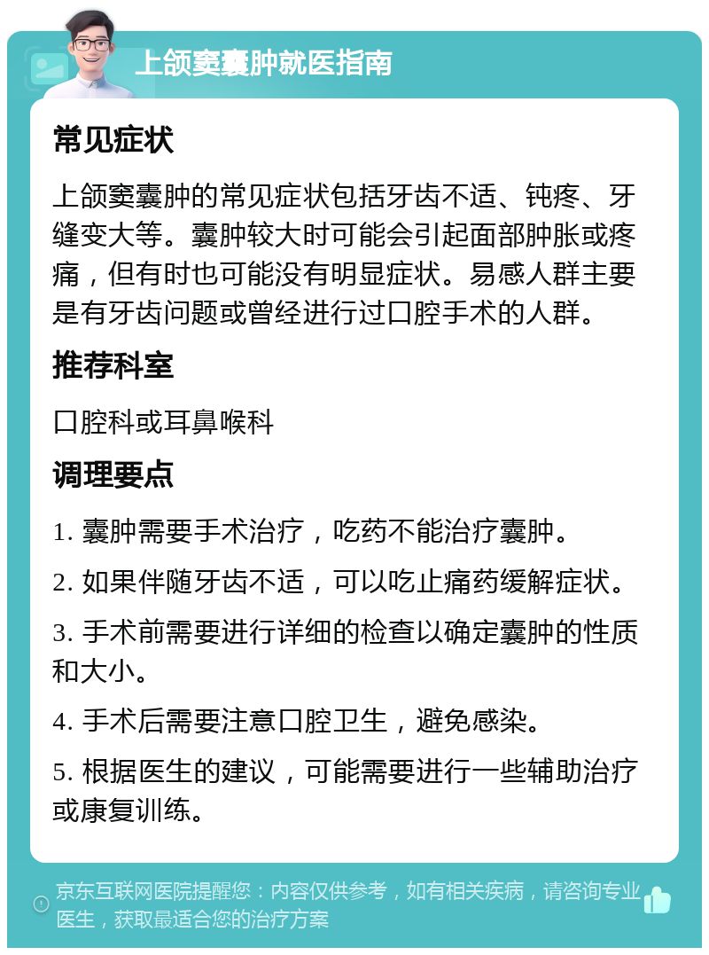 上颌窦囊肿就医指南 常见症状 上颌窦囊肿的常见症状包括牙齿不适、钝疼、牙缝变大等。囊肿较大时可能会引起面部肿胀或疼痛，但有时也可能没有明显症状。易感人群主要是有牙齿问题或曾经进行过口腔手术的人群。 推荐科室 口腔科或耳鼻喉科 调理要点 1. 囊肿需要手术治疗，吃药不能治疗囊肿。 2. 如果伴随牙齿不适，可以吃止痛药缓解症状。 3. 手术前需要进行详细的检查以确定囊肿的性质和大小。 4. 手术后需要注意口腔卫生，避免感染。 5. 根据医生的建议，可能需要进行一些辅助治疗或康复训练。