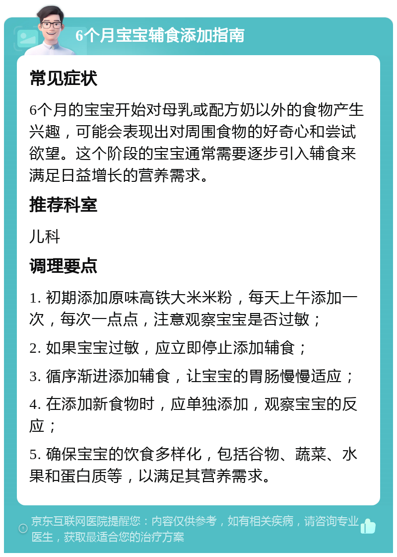 6个月宝宝辅食添加指南 常见症状 6个月的宝宝开始对母乳或配方奶以外的食物产生兴趣，可能会表现出对周围食物的好奇心和尝试欲望。这个阶段的宝宝通常需要逐步引入辅食来满足日益增长的营养需求。 推荐科室 儿科 调理要点 1. 初期添加原味高铁大米米粉，每天上午添加一次，每次一点点，注意观察宝宝是否过敏； 2. 如果宝宝过敏，应立即停止添加辅食； 3. 循序渐进添加辅食，让宝宝的胃肠慢慢适应； 4. 在添加新食物时，应单独添加，观察宝宝的反应； 5. 确保宝宝的饮食多样化，包括谷物、蔬菜、水果和蛋白质等，以满足其营养需求。