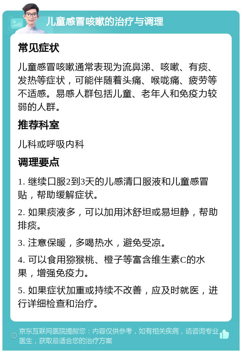 儿童感冒咳嗽的治疗与调理 常见症状 儿童感冒咳嗽通常表现为流鼻涕、咳嗽、有痰、发热等症状，可能伴随着头痛、喉咙痛、疲劳等不适感。易感人群包括儿童、老年人和免疫力较弱的人群。 推荐科室 儿科或呼吸内科 调理要点 1. 继续口服2到3天的儿感清口服液和儿童感冒贴，帮助缓解症状。 2. 如果痰液多，可以加用沐舒坦或易坦静，帮助排痰。 3. 注意保暖，多喝热水，避免受凉。 4. 可以食用猕猴桃、橙子等富含维生素C的水果，增强免疫力。 5. 如果症状加重或持续不改善，应及时就医，进行详细检查和治疗。