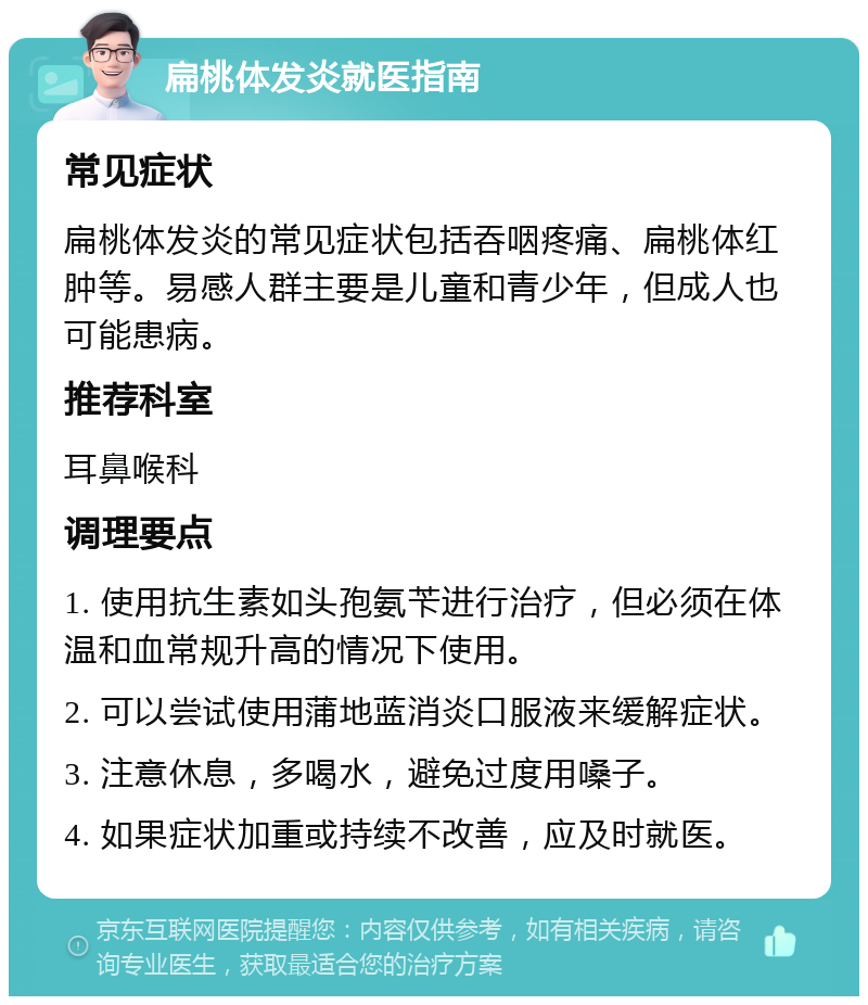 扁桃体发炎就医指南 常见症状 扁桃体发炎的常见症状包括吞咽疼痛、扁桃体红肿等。易感人群主要是儿童和青少年，但成人也可能患病。 推荐科室 耳鼻喉科 调理要点 1. 使用抗生素如头孢氨苄进行治疗，但必须在体温和血常规升高的情况下使用。 2. 可以尝试使用蒲地蓝消炎口服液来缓解症状。 3. 注意休息，多喝水，避免过度用嗓子。 4. 如果症状加重或持续不改善，应及时就医。