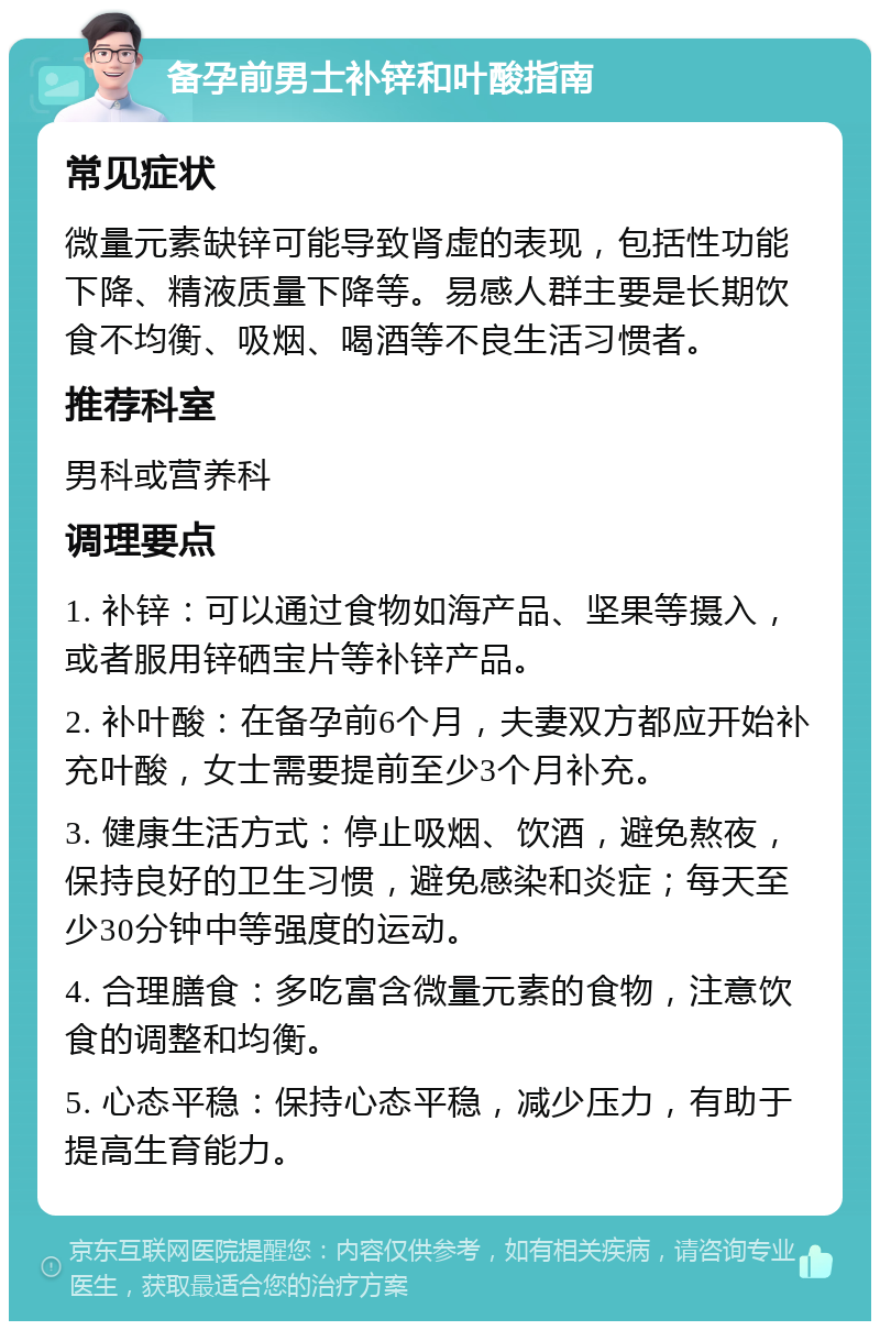 备孕前男士补锌和叶酸指南 常见症状 微量元素缺锌可能导致肾虚的表现，包括性功能下降、精液质量下降等。易感人群主要是长期饮食不均衡、吸烟、喝酒等不良生活习惯者。 推荐科室 男科或营养科 调理要点 1. 补锌：可以通过食物如海产品、坚果等摄入，或者服用锌硒宝片等补锌产品。 2. 补叶酸：在备孕前6个月，夫妻双方都应开始补充叶酸，女士需要提前至少3个月补充。 3. 健康生活方式：停止吸烟、饮酒，避免熬夜，保持良好的卫生习惯，避免感染和炎症；每天至少30分钟中等强度的运动。 4. 合理膳食：多吃富含微量元素的食物，注意饮食的调整和均衡。 5. 心态平稳：保持心态平稳，减少压力，有助于提高生育能力。