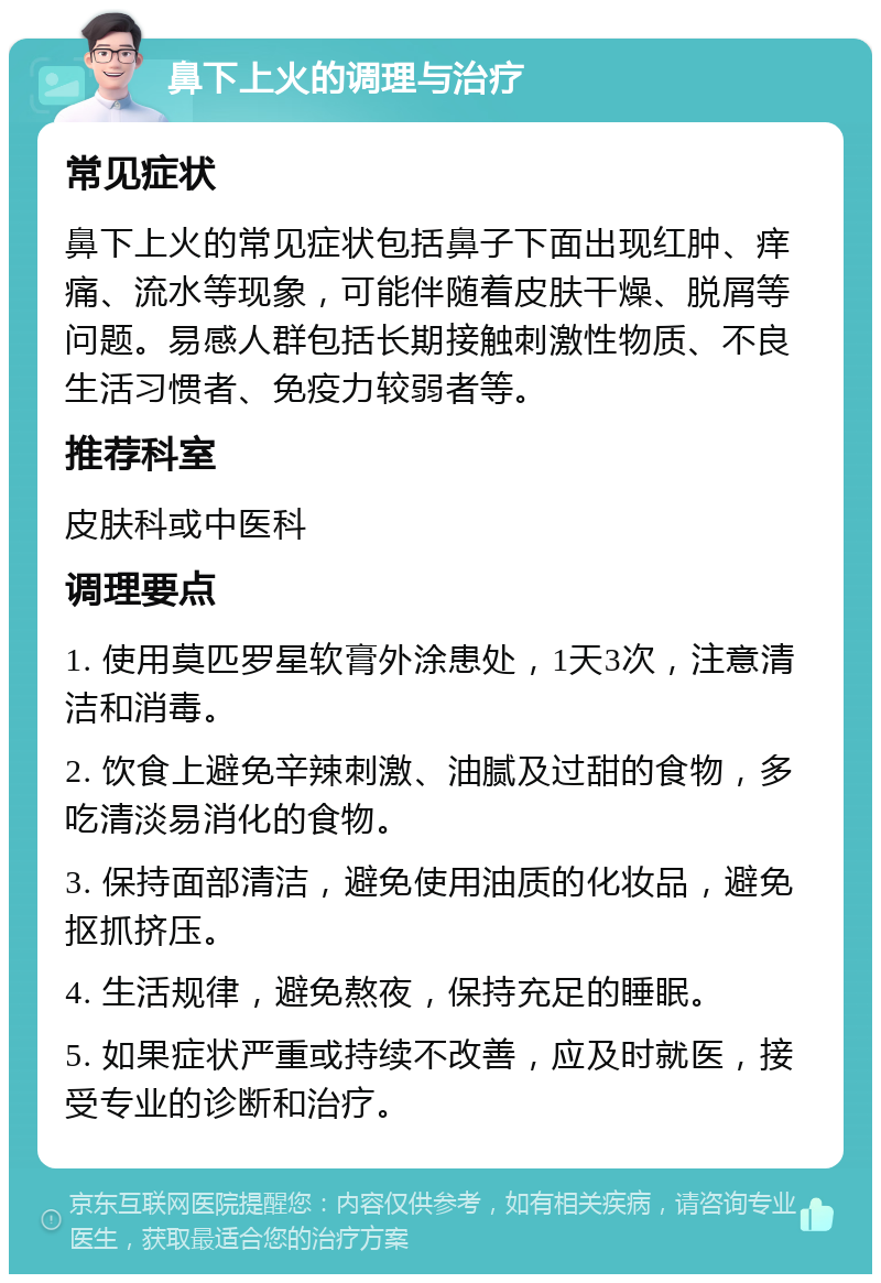 鼻下上火的调理与治疗 常见症状 鼻下上火的常见症状包括鼻子下面出现红肿、痒痛、流水等现象，可能伴随着皮肤干燥、脱屑等问题。易感人群包括长期接触刺激性物质、不良生活习惯者、免疫力较弱者等。 推荐科室 皮肤科或中医科 调理要点 1. 使用莫匹罗星软膏外涂患处，1天3次，注意清洁和消毒。 2. 饮食上避免辛辣刺激、油腻及过甜的食物，多吃清淡易消化的食物。 3. 保持面部清洁，避免使用油质的化妆品，避免抠抓挤压。 4. 生活规律，避免熬夜，保持充足的睡眠。 5. 如果症状严重或持续不改善，应及时就医，接受专业的诊断和治疗。