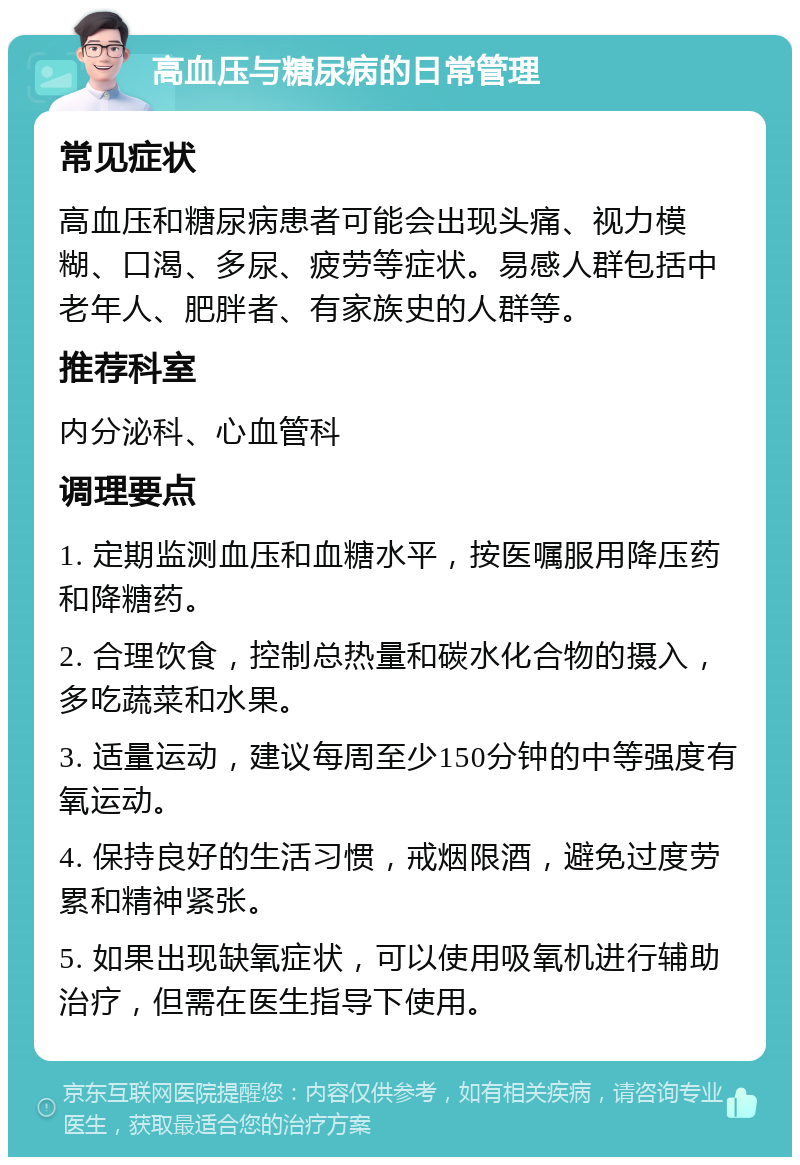 高血压与糖尿病的日常管理 常见症状 高血压和糖尿病患者可能会出现头痛、视力模糊、口渴、多尿、疲劳等症状。易感人群包括中老年人、肥胖者、有家族史的人群等。 推荐科室 内分泌科、心血管科 调理要点 1. 定期监测血压和血糖水平，按医嘱服用降压药和降糖药。 2. 合理饮食，控制总热量和碳水化合物的摄入，多吃蔬菜和水果。 3. 适量运动，建议每周至少150分钟的中等强度有氧运动。 4. 保持良好的生活习惯，戒烟限酒，避免过度劳累和精神紧张。 5. 如果出现缺氧症状，可以使用吸氧机进行辅助治疗，但需在医生指导下使用。