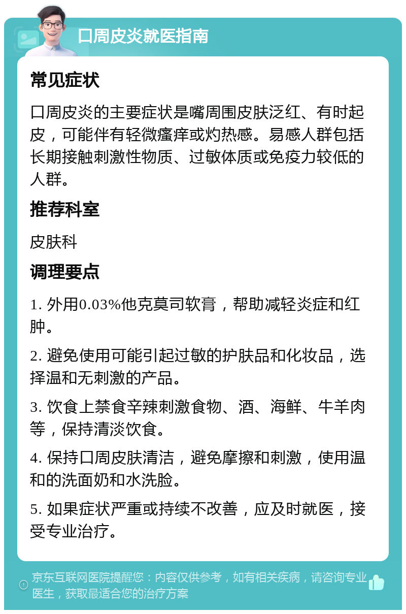 口周皮炎就医指南 常见症状 口周皮炎的主要症状是嘴周围皮肤泛红、有时起皮，可能伴有轻微瘙痒或灼热感。易感人群包括长期接触刺激性物质、过敏体质或免疫力较低的人群。 推荐科室 皮肤科 调理要点 1. 外用0.03%他克莫司软膏，帮助减轻炎症和红肿。 2. 避免使用可能引起过敏的护肤品和化妆品，选择温和无刺激的产品。 3. 饮食上禁食辛辣刺激食物、酒、海鲜、牛羊肉等，保持清淡饮食。 4. 保持口周皮肤清洁，避免摩擦和刺激，使用温和的洗面奶和水洗脸。 5. 如果症状严重或持续不改善，应及时就医，接受专业治疗。