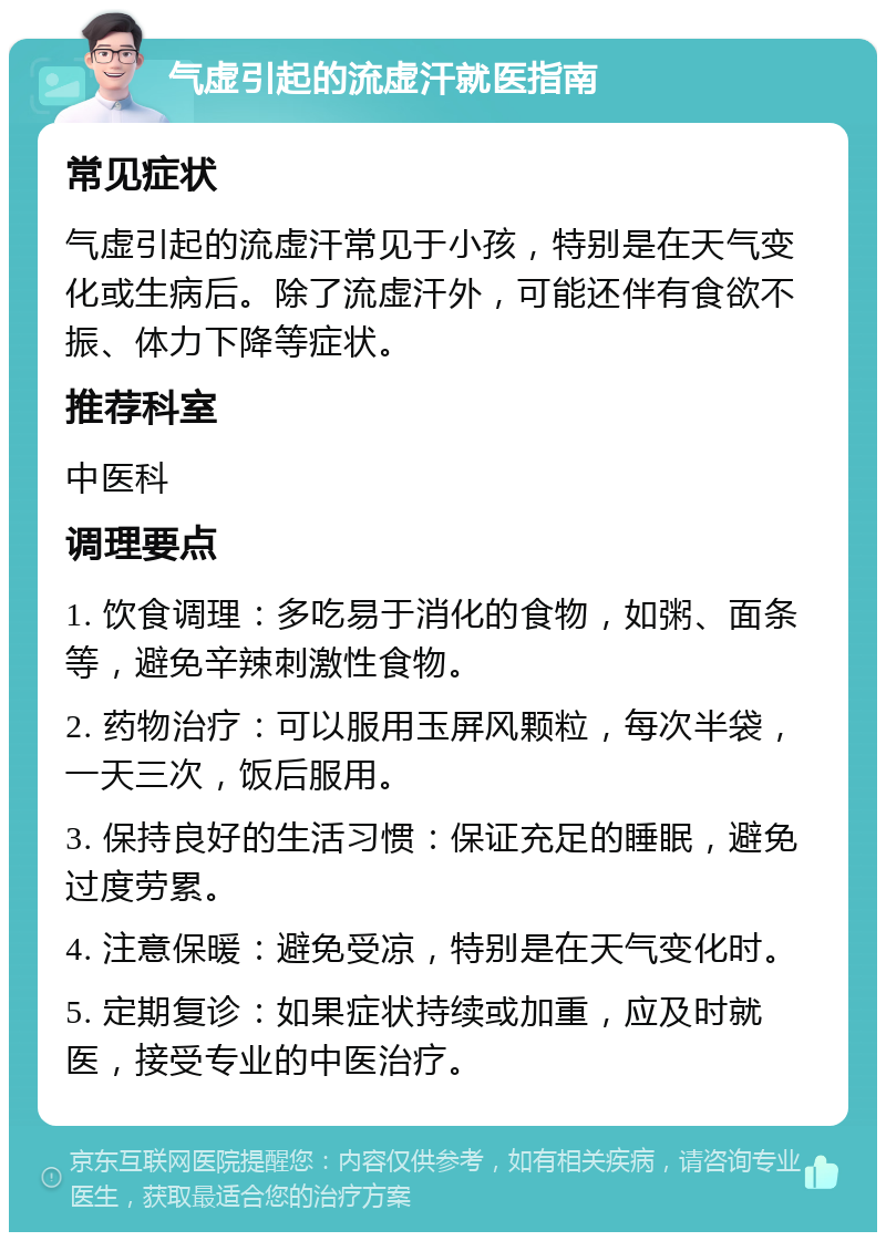 气虚引起的流虚汗就医指南 常见症状 气虚引起的流虚汗常见于小孩，特别是在天气变化或生病后。除了流虚汗外，可能还伴有食欲不振、体力下降等症状。 推荐科室 中医科 调理要点 1. 饮食调理：多吃易于消化的食物，如粥、面条等，避免辛辣刺激性食物。 2. 药物治疗：可以服用玉屏风颗粒，每次半袋，一天三次，饭后服用。 3. 保持良好的生活习惯：保证充足的睡眠，避免过度劳累。 4. 注意保暖：避免受凉，特别是在天气变化时。 5. 定期复诊：如果症状持续或加重，应及时就医，接受专业的中医治疗。