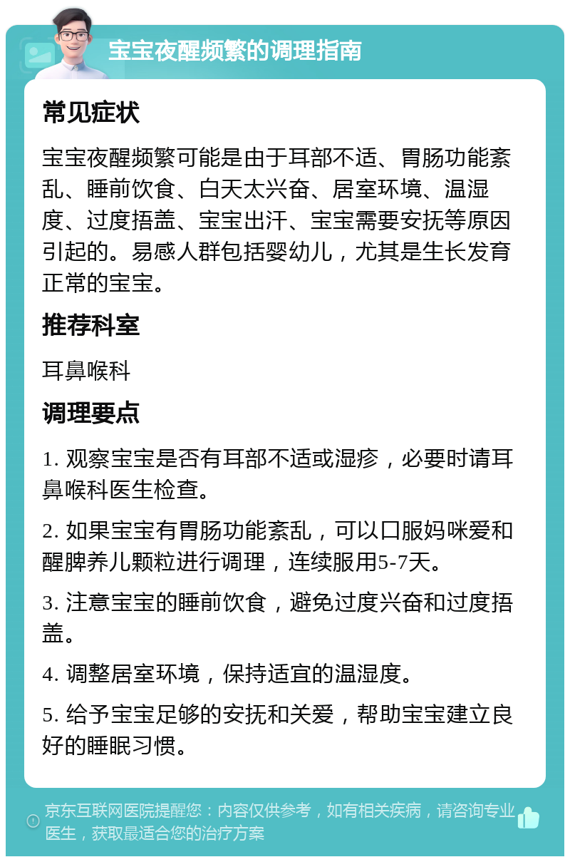 宝宝夜醒频繁的调理指南 常见症状 宝宝夜醒频繁可能是由于耳部不适、胃肠功能紊乱、睡前饮食、白天太兴奋、居室环境、温湿度、过度捂盖、宝宝出汗、宝宝需要安抚等原因引起的。易感人群包括婴幼儿，尤其是生长发育正常的宝宝。 推荐科室 耳鼻喉科 调理要点 1. 观察宝宝是否有耳部不适或湿疹，必要时请耳鼻喉科医生检查。 2. 如果宝宝有胃肠功能紊乱，可以口服妈咪爱和醒脾养儿颗粒进行调理，连续服用5-7天。 3. 注意宝宝的睡前饮食，避免过度兴奋和过度捂盖。 4. 调整居室环境，保持适宜的温湿度。 5. 给予宝宝足够的安抚和关爱，帮助宝宝建立良好的睡眠习惯。