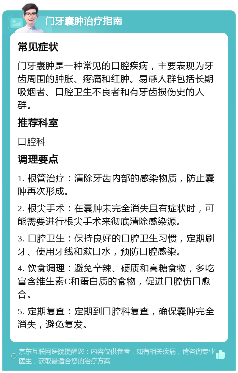 门牙囊肿治疗指南 常见症状 门牙囊肿是一种常见的口腔疾病，主要表现为牙齿周围的肿胀、疼痛和红肿。易感人群包括长期吸烟者、口腔卫生不良者和有牙齿损伤史的人群。 推荐科室 口腔科 调理要点 1. 根管治疗：清除牙齿内部的感染物质，防止囊肿再次形成。 2. 根尖手术：在囊肿未完全消失且有症状时，可能需要进行根尖手术来彻底清除感染源。 3. 口腔卫生：保持良好的口腔卫生习惯，定期刷牙、使用牙线和漱口水，预防口腔感染。 4. 饮食调理：避免辛辣、硬质和高糖食物，多吃富含维生素C和蛋白质的食物，促进口腔伤口愈合。 5. 定期复查：定期到口腔科复查，确保囊肿完全消失，避免复发。