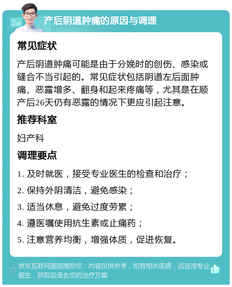 产后阴道肿痛的原因与调理 常见症状 产后阴道肿痛可能是由于分娩时的创伤、感染或缝合不当引起的。常见症状包括阴道左后面肿痛、恶露增多、翻身和起来疼痛等，尤其是在顺产后26天仍有恶露的情况下更应引起注意。 推荐科室 妇产科 调理要点 1. 及时就医，接受专业医生的检查和治疗； 2. 保持外阴清洁，避免感染； 3. 适当休息，避免过度劳累； 4. 遵医嘱使用抗生素或止痛药； 5. 注意营养均衡，增强体质，促进恢复。