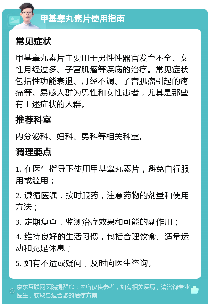 甲基睾丸素片使用指南 常见症状 甲基睾丸素片主要用于男性性器官发育不全、女性月经过多、子宫肌瘤等疾病的治疗。常见症状包括性功能衰退、月经不调、子宫肌瘤引起的疼痛等。易感人群为男性和女性患者，尤其是那些有上述症状的人群。 推荐科室 内分泌科、妇科、男科等相关科室。 调理要点 1. 在医生指导下使用甲基睾丸素片，避免自行服用或滥用； 2. 遵循医嘱，按时服药，注意药物的剂量和使用方法； 3. 定期复查，监测治疗效果和可能的副作用； 4. 维持良好的生活习惯，包括合理饮食、适量运动和充足休息； 5. 如有不适或疑问，及时向医生咨询。