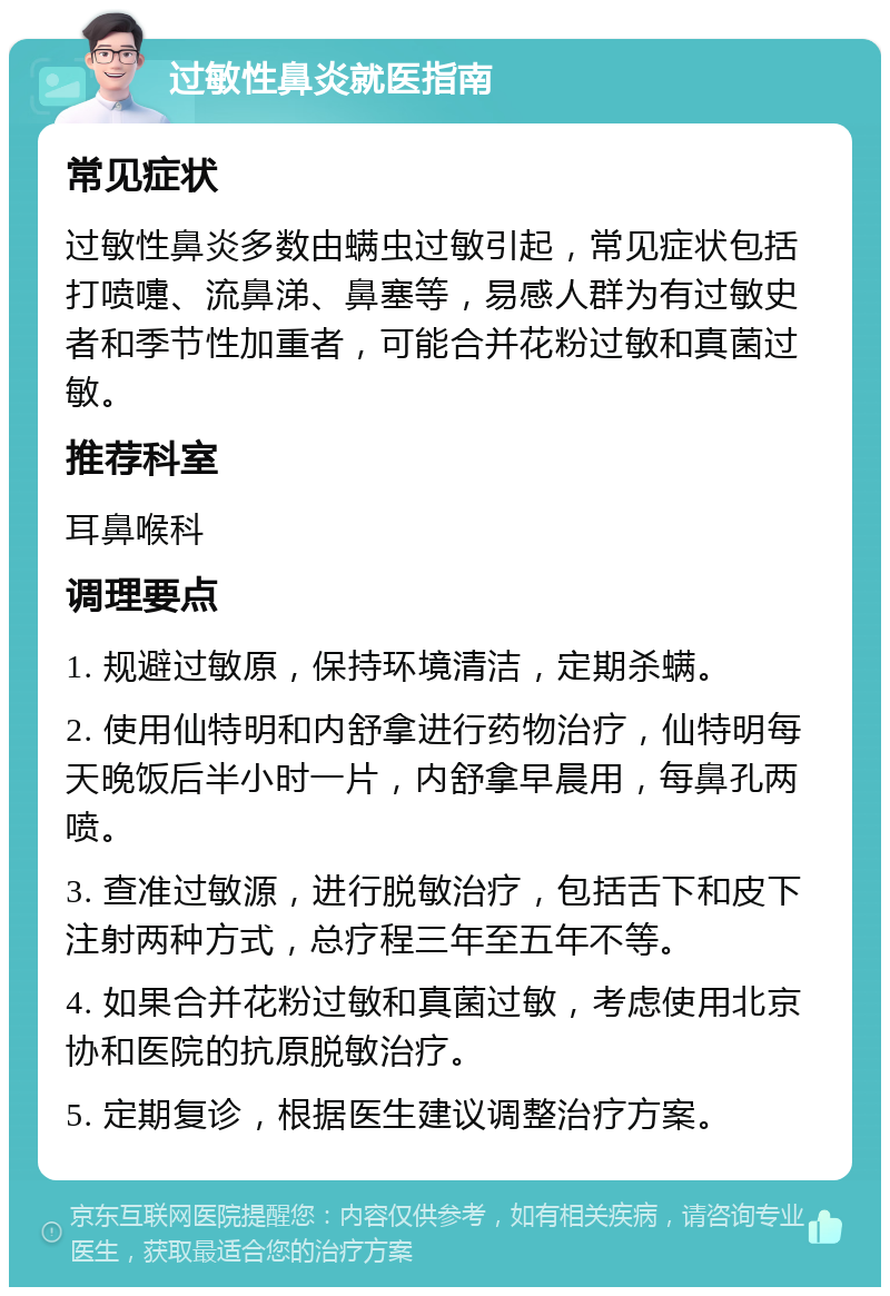 过敏性鼻炎就医指南 常见症状 过敏性鼻炎多数由螨虫过敏引起，常见症状包括打喷嚏、流鼻涕、鼻塞等，易感人群为有过敏史者和季节性加重者，可能合并花粉过敏和真菌过敏。 推荐科室 耳鼻喉科 调理要点 1. 规避过敏原，保持环境清洁，定期杀螨。 2. 使用仙特明和内舒拿进行药物治疗，仙特明每天晚饭后半小时一片，内舒拿早晨用，每鼻孔两喷。 3. 查准过敏源，进行脱敏治疗，包括舌下和皮下注射两种方式，总疗程三年至五年不等。 4. 如果合并花粉过敏和真菌过敏，考虑使用北京协和医院的抗原脱敏治疗。 5. 定期复诊，根据医生建议调整治疗方案。