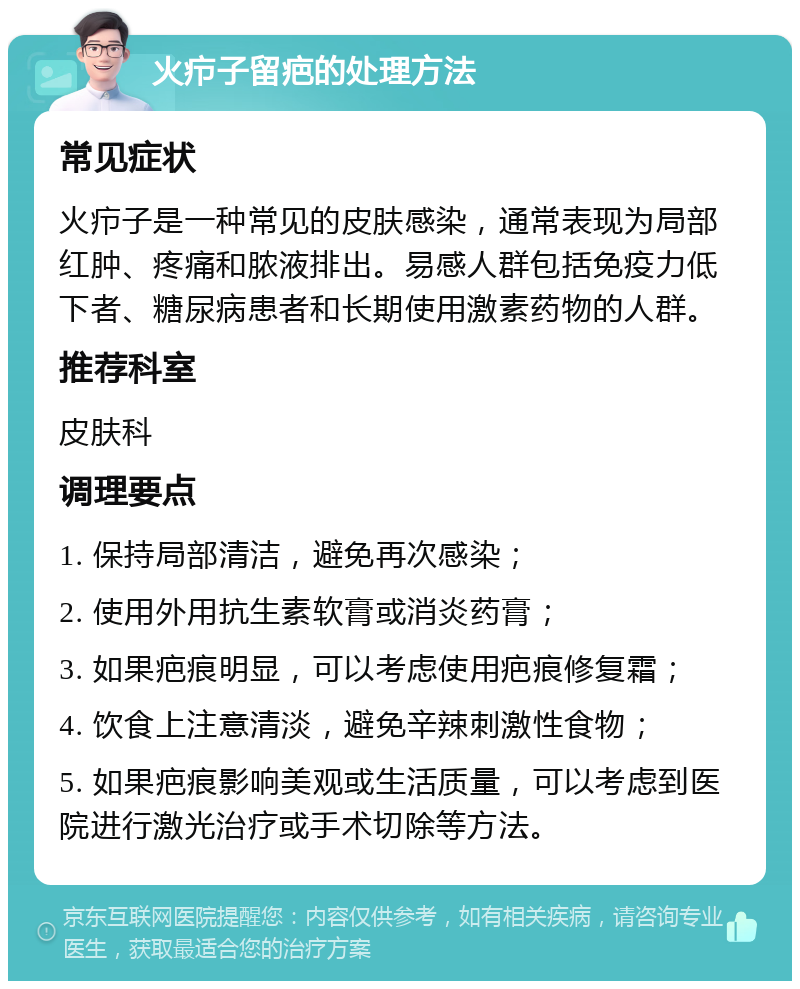 火疖子留疤的处理方法 常见症状 火疖子是一种常见的皮肤感染，通常表现为局部红肿、疼痛和脓液排出。易感人群包括免疫力低下者、糖尿病患者和长期使用激素药物的人群。 推荐科室 皮肤科 调理要点 1. 保持局部清洁，避免再次感染； 2. 使用外用抗生素软膏或消炎药膏； 3. 如果疤痕明显，可以考虑使用疤痕修复霜； 4. 饮食上注意清淡，避免辛辣刺激性食物； 5. 如果疤痕影响美观或生活质量，可以考虑到医院进行激光治疗或手术切除等方法。