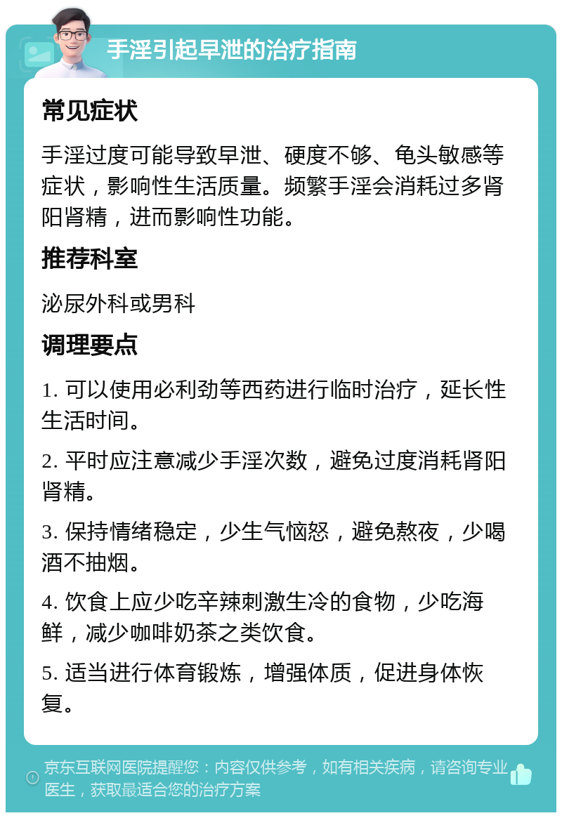 手淫引起早泄的治疗指南 常见症状 手淫过度可能导致早泄、硬度不够、龟头敏感等症状，影响性生活质量。频繁手淫会消耗过多肾阳肾精，进而影响性功能。 推荐科室 泌尿外科或男科 调理要点 1. 可以使用必利劲等西药进行临时治疗，延长性生活时间。 2. 平时应注意减少手淫次数，避免过度消耗肾阳肾精。 3. 保持情绪稳定，少生气恼怒，避免熬夜，少喝酒不抽烟。 4. 饮食上应少吃辛辣刺激生冷的食物，少吃海鲜，减少咖啡奶茶之类饮食。 5. 适当进行体育锻炼，增强体质，促进身体恢复。