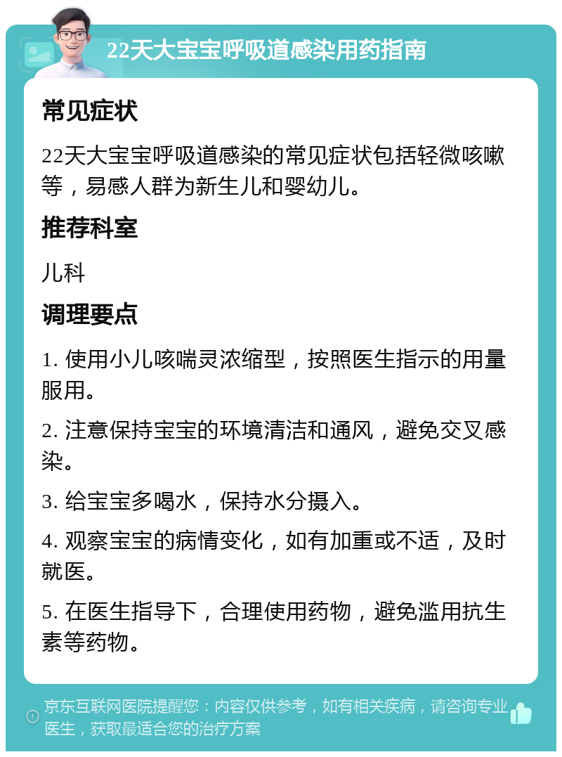 22天大宝宝呼吸道感染用药指南 常见症状 22天大宝宝呼吸道感染的常见症状包括轻微咳嗽等，易感人群为新生儿和婴幼儿。 推荐科室 儿科 调理要点 1. 使用小儿咳喘灵浓缩型，按照医生指示的用量服用。 2. 注意保持宝宝的环境清洁和通风，避免交叉感染。 3. 给宝宝多喝水，保持水分摄入。 4. 观察宝宝的病情变化，如有加重或不适，及时就医。 5. 在医生指导下，合理使用药物，避免滥用抗生素等药物。