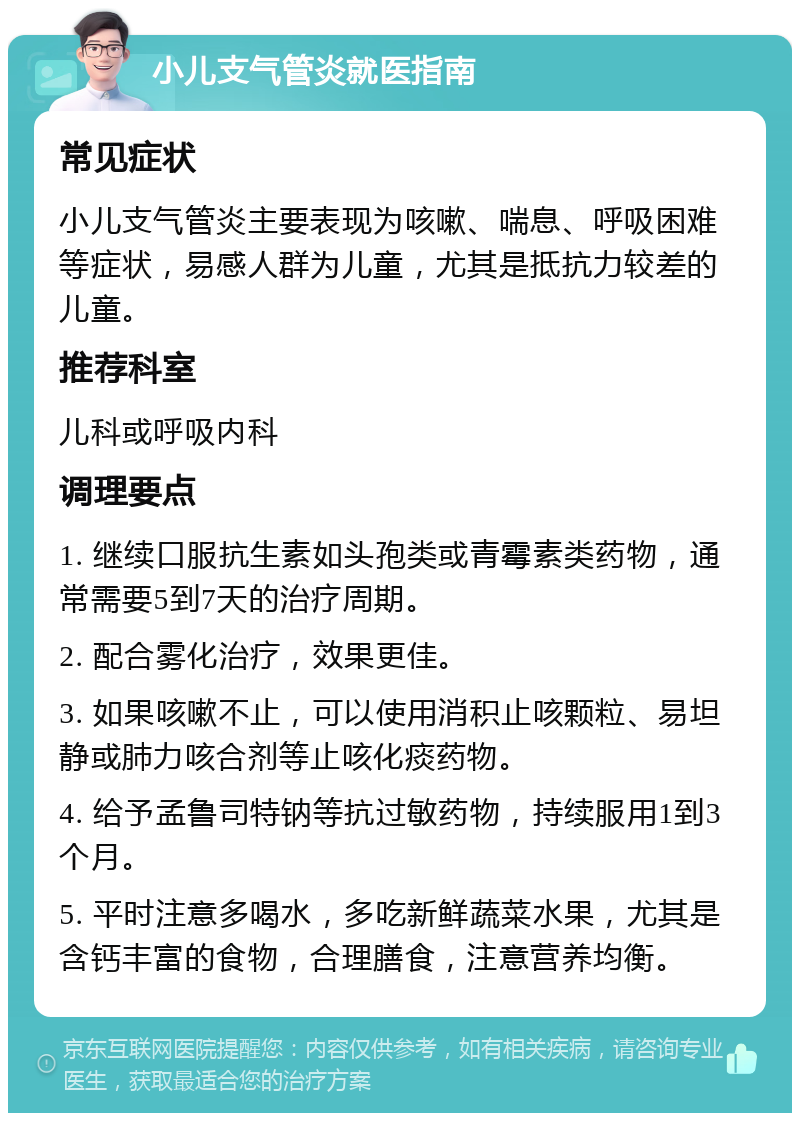 小儿支气管炎就医指南 常见症状 小儿支气管炎主要表现为咳嗽、喘息、呼吸困难等症状，易感人群为儿童，尤其是抵抗力较差的儿童。 推荐科室 儿科或呼吸内科 调理要点 1. 继续口服抗生素如头孢类或青霉素类药物，通常需要5到7天的治疗周期。 2. 配合雾化治疗，效果更佳。 3. 如果咳嗽不止，可以使用消积止咳颗粒、易坦静或肺力咳合剂等止咳化痰药物。 4. 给予孟鲁司特钠等抗过敏药物，持续服用1到3个月。 5. 平时注意多喝水，多吃新鲜蔬菜水果，尤其是含钙丰富的食物，合理膳食，注意营养均衡。