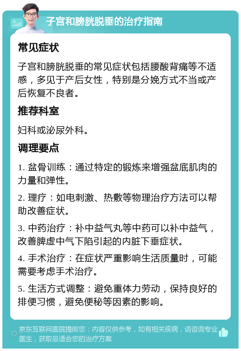 子宫和膀胱脱垂的治疗指南 常见症状 子宫和膀胱脱垂的常见症状包括腰酸背痛等不适感，多见于产后女性，特别是分娩方式不当或产后恢复不良者。 推荐科室 妇科或泌尿外科。 调理要点 1. 盆骨训练：通过特定的锻炼来增强盆底肌肉的力量和弹性。 2. 理疗：如电刺激、热敷等物理治疗方法可以帮助改善症状。 3. 中药治疗：补中益气丸等中药可以补中益气，改善脾虚中气下陷引起的内脏下垂症状。 4. 手术治疗：在症状严重影响生活质量时，可能需要考虑手术治疗。 5. 生活方式调整：避免重体力劳动，保持良好的排便习惯，避免便秘等因素的影响。