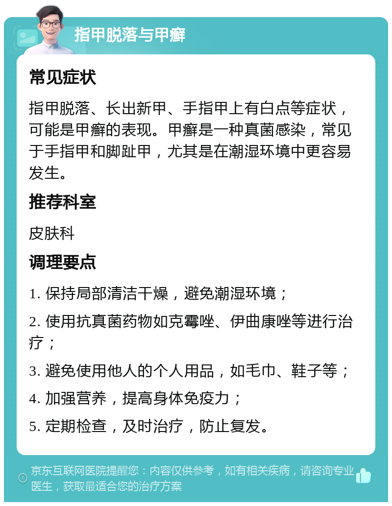 指甲脱落与甲癣 常见症状 指甲脱落、长出新甲、手指甲上有白点等症状，可能是甲癣的表现。甲癣是一种真菌感染，常见于手指甲和脚趾甲，尤其是在潮湿环境中更容易发生。 推荐科室 皮肤科 调理要点 1. 保持局部清洁干燥，避免潮湿环境； 2. 使用抗真菌药物如克霉唑、伊曲康唑等进行治疗； 3. 避免使用他人的个人用品，如毛巾、鞋子等； 4. 加强营养，提高身体免疫力； 5. 定期检查，及时治疗，防止复发。